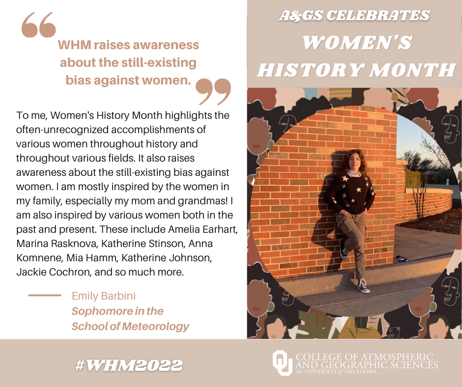 "Women's History Month Raises Awareness about the Still-existing Bias Against Women". A&GS Celebrates Women's History Month. EMily Barbini a Sophomore in the School of Meteorology - "To me, Women's History Month highlights the often-unrecognized accomploisments of various women throughout historyu and throughout various fields. It also raises awareness about the still-existing bias against women, I am mostly inspired bu the women in my family, especially my mom and grandmas! I am also inspired by varous women both in the past and present. these include amelia earhart, marina rasknova, katherine stinson, anna komnene, mia hamm, katherine johnson , jackie cochron, and so much more! 