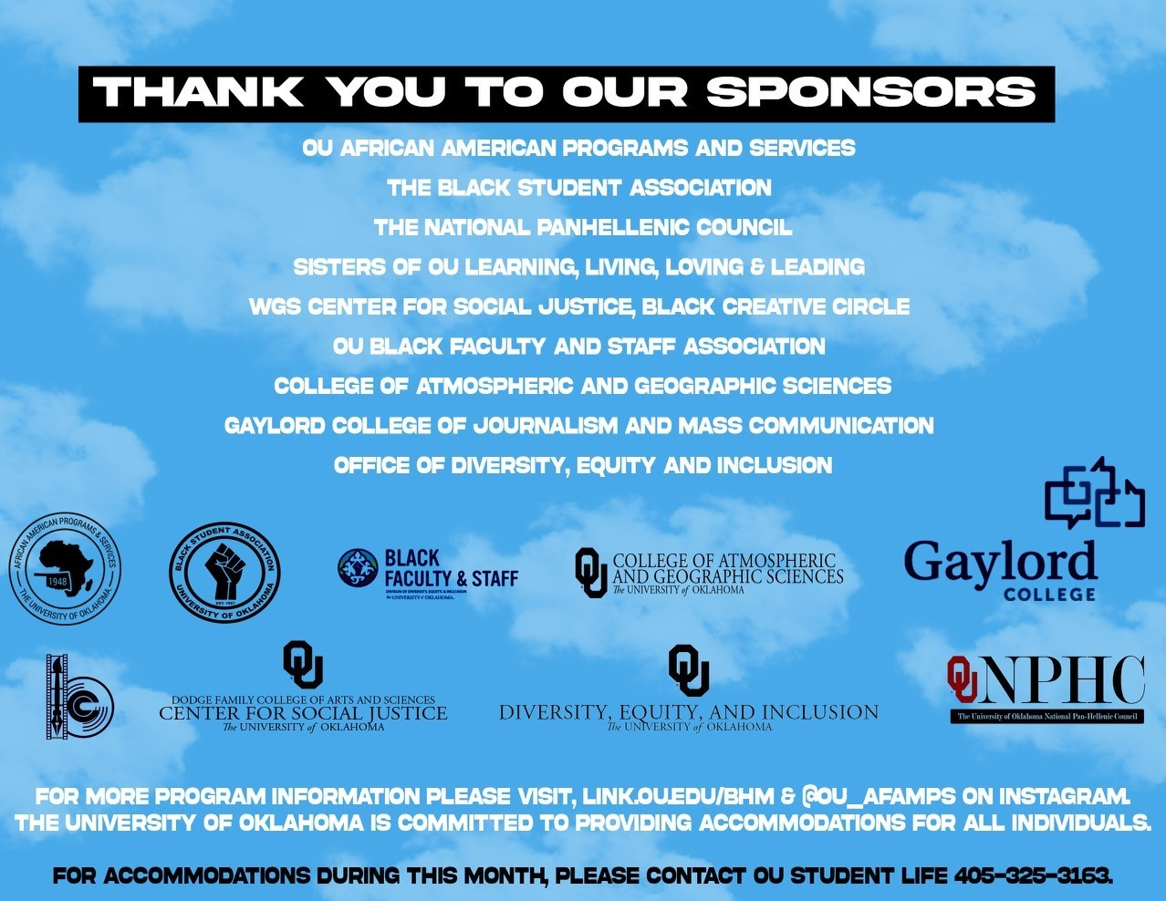 THANK YOU TO OUR SPONSORS OU AFRICAN AMERICAN PROGRAMS AND SERVICES THE BLACK STUDENT ASSOCIATION THE NATIONAL PANHELLENIC COUNCIL SISTERS OF OU LEARNING, LIVING, LOVING & LEADING WGS CENTER FOR SOCIAL JUSTICE, BLACK CREATIVE CIRCLE OU BLACK FACULTY AND STAFF ASSOCIATION COLLEGE OF ATMOSPHERIC AND GEOGRAPHIC SCIENCES GAYLORD COLLEGE OF JOURNALISM AND MASS COMMUNICATION OFFICE OF DIVERSITY, EQUITY AND INCLUSION with various sponsor logos. FOR MORE PROGRAM INFORMATION PLEASE VISIT, LINK.OUEDU/BHM& @OU_AFAMPS ON INSTAGRAM. THE UNIVERSITY OF OKLAHOMA IS COMMITTED TO PROVIDING ACCOMMODATIONS FOR ALL INDIVIDUALS FOR ACCOMMODATIONS DURING THIS MONTH PLEASE CONTACT OU STUDENT LIFE 405-325-3163.