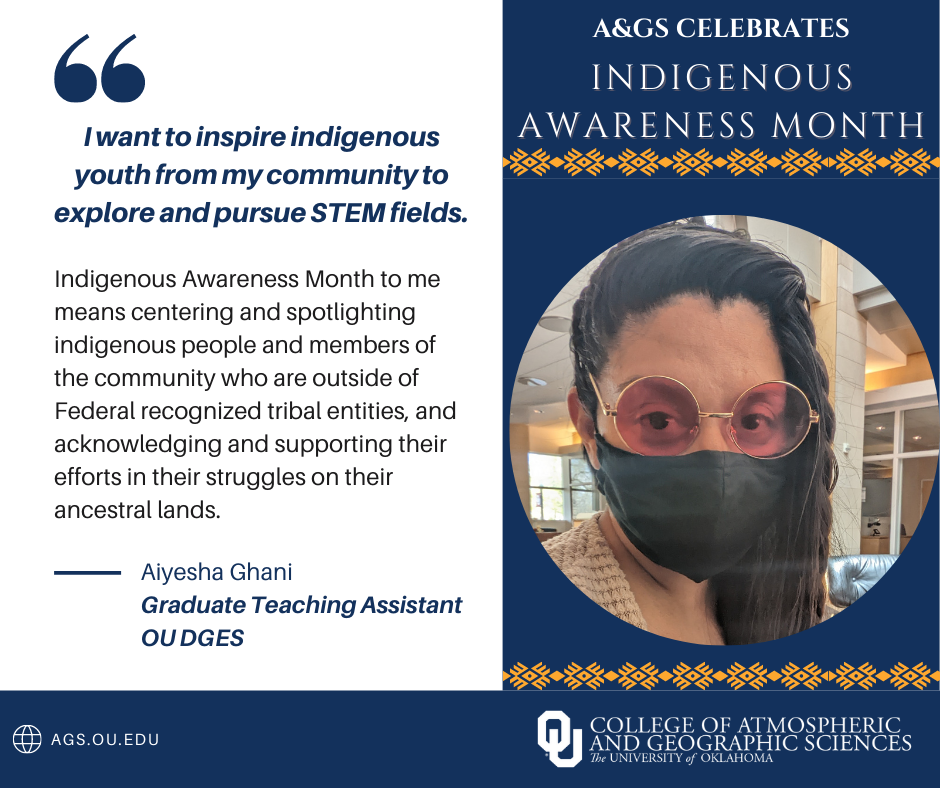 A&GS celebrates Indigenous Awareness Month. Aiyesha Ghani - Graduate Teaching Assistant OU Department of Geography and Environmental Sustainability. " I want to inspire indigenous youth from my community to explore and pursue STEM Fields" " Indigenous Awareness Month to me means centering and spotlighting indigenous people and members of the community who are outside federal recognized tribal entities, and acknowledging and supporting their efforts in their struggle on their ancestral lands." OU college of Atmospheric and Geographic Sciences