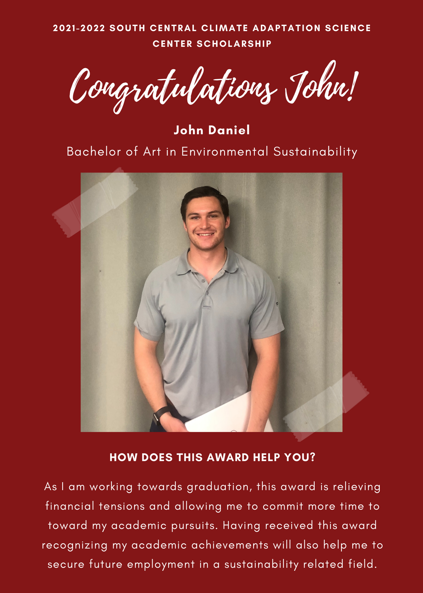 2021 -2022 A&GS South Central Climate Adaptation Science Center Scholarship. Congratulations John! John Daniels Bachelor of art in Environmental Sustainability. How does this award help you? As i am working towards graduation, this award is relieving financial tenshion and allowing me to commit more time toward my acadmeic pursuits. Having received this award recognizing my academic acheivements will also help me to secure future employment in a sustainabiluty related field.