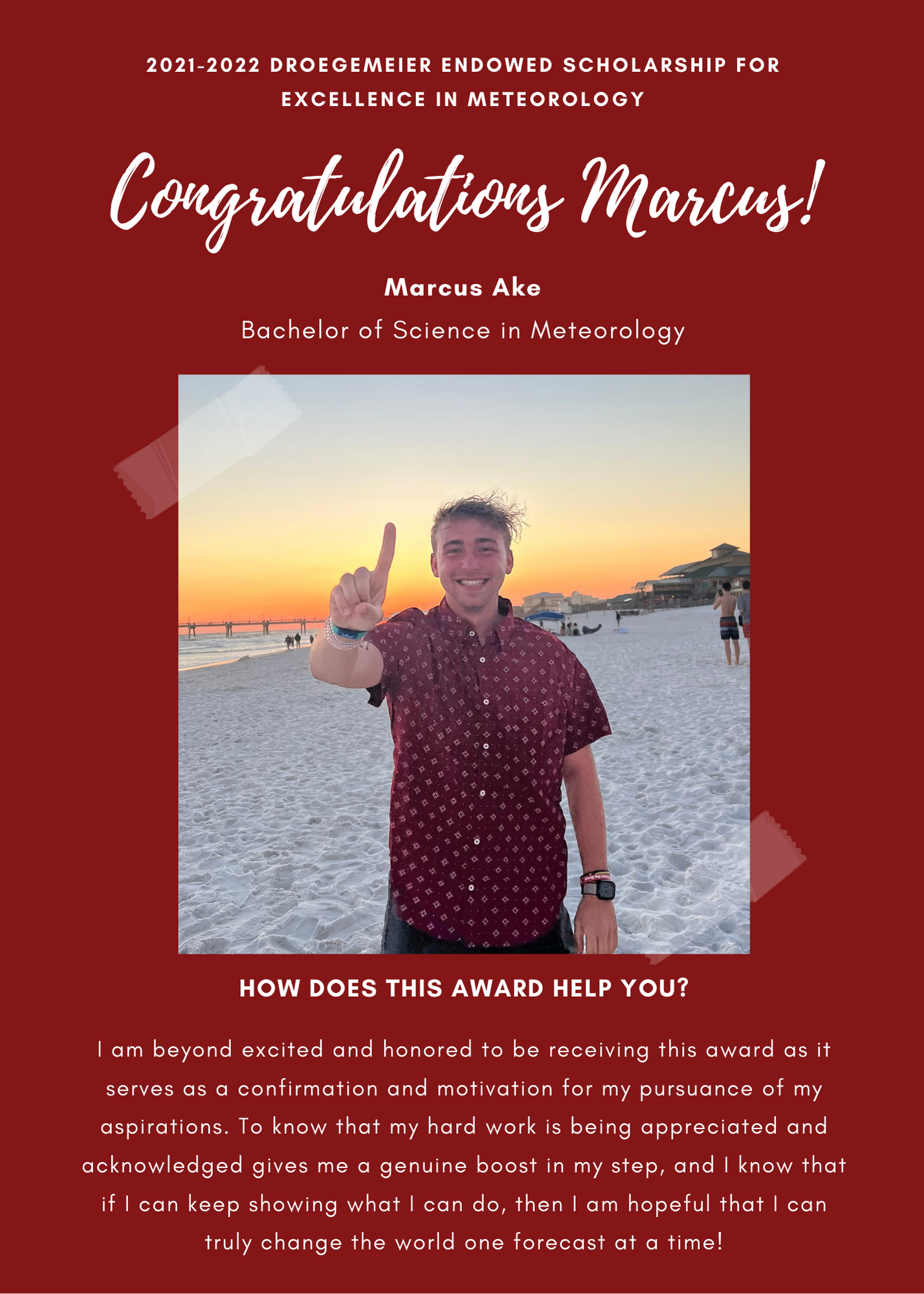 2021 -2022 A&GS Droegemeier Endowed Scholarship for Excellence in Meteorology. Congratulations Marcus! Marcus Ake Bachelor of Science in Meteorology.  How does this award help you? I am beyond excited and honored to be receiving this award as it serves as a confirmation and motivation for my pursuace of my aspirations. To know that my hard work is being appreiated and acknowledged gives me a genuine boost in my step, and I know that if I can keep showing what I can do, then I am hopeful that I can truly change the world one forecast at a time!