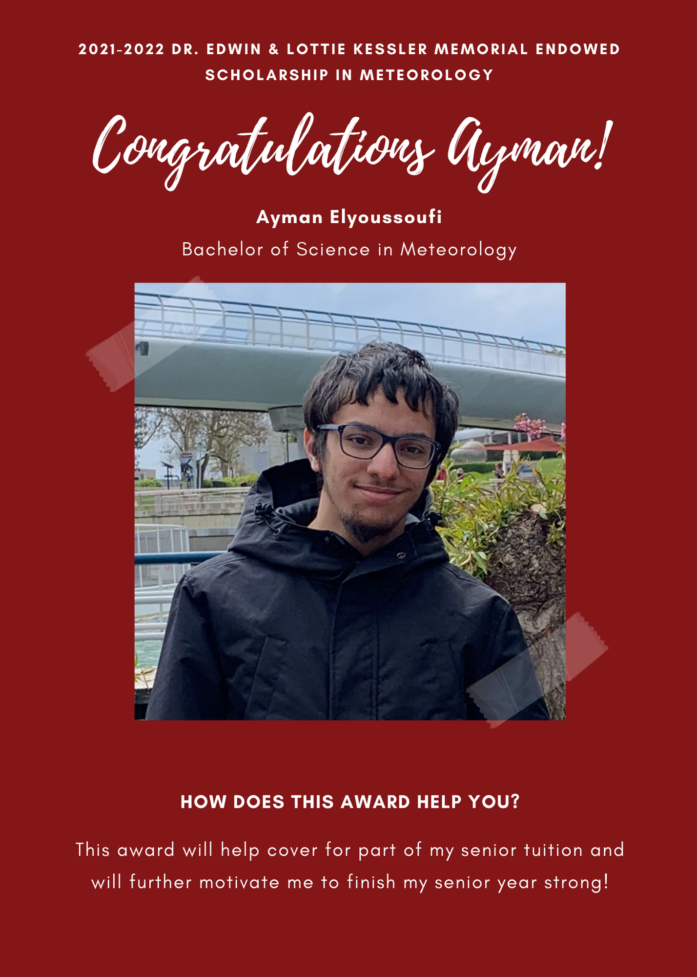 2021 -2022 A&GS Dr. Edwin & Lottie Kessler Memorial Endowed Scholarship in Meteorology. Congratulations Ayman! Ayman Elyoussoufi Bachelor of Science in Meteorology.  How does this award help you?  This award will help cover for part of my senuor tuition and will further motivate me to finish my senior year strong!
