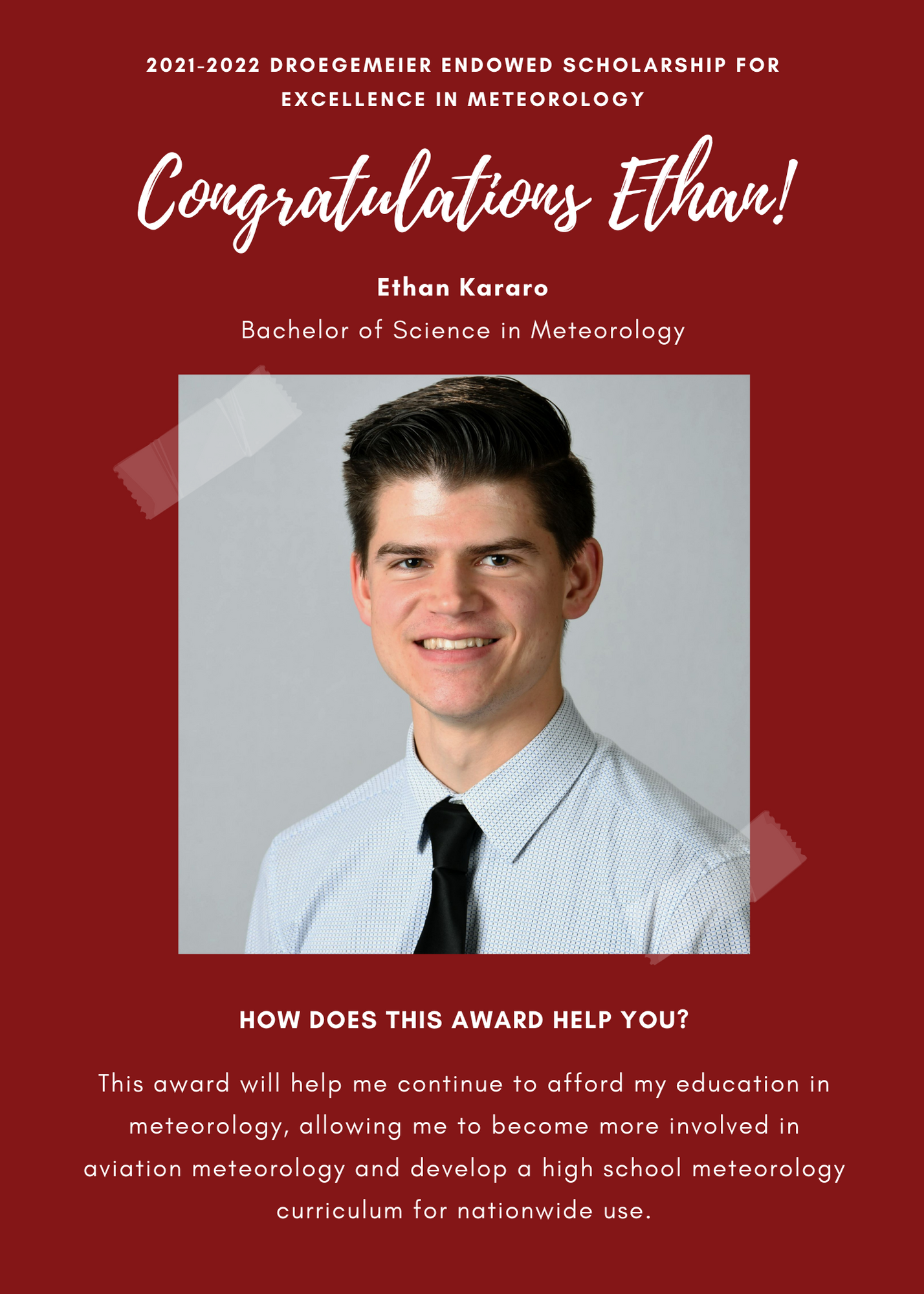 2021 -2022 A&GS Droegemeier Endowed Scholarship for Excellence in Meteorology. Congratulations Ethan! Ethan Kararo Bachelor of Science in Meteorology.  How does this award help you? This awrd will help me continue to afford my education in meteorology, allowing me to become more involved in aviation meteorology and develop a high school meteorology curriculum for nationwide use