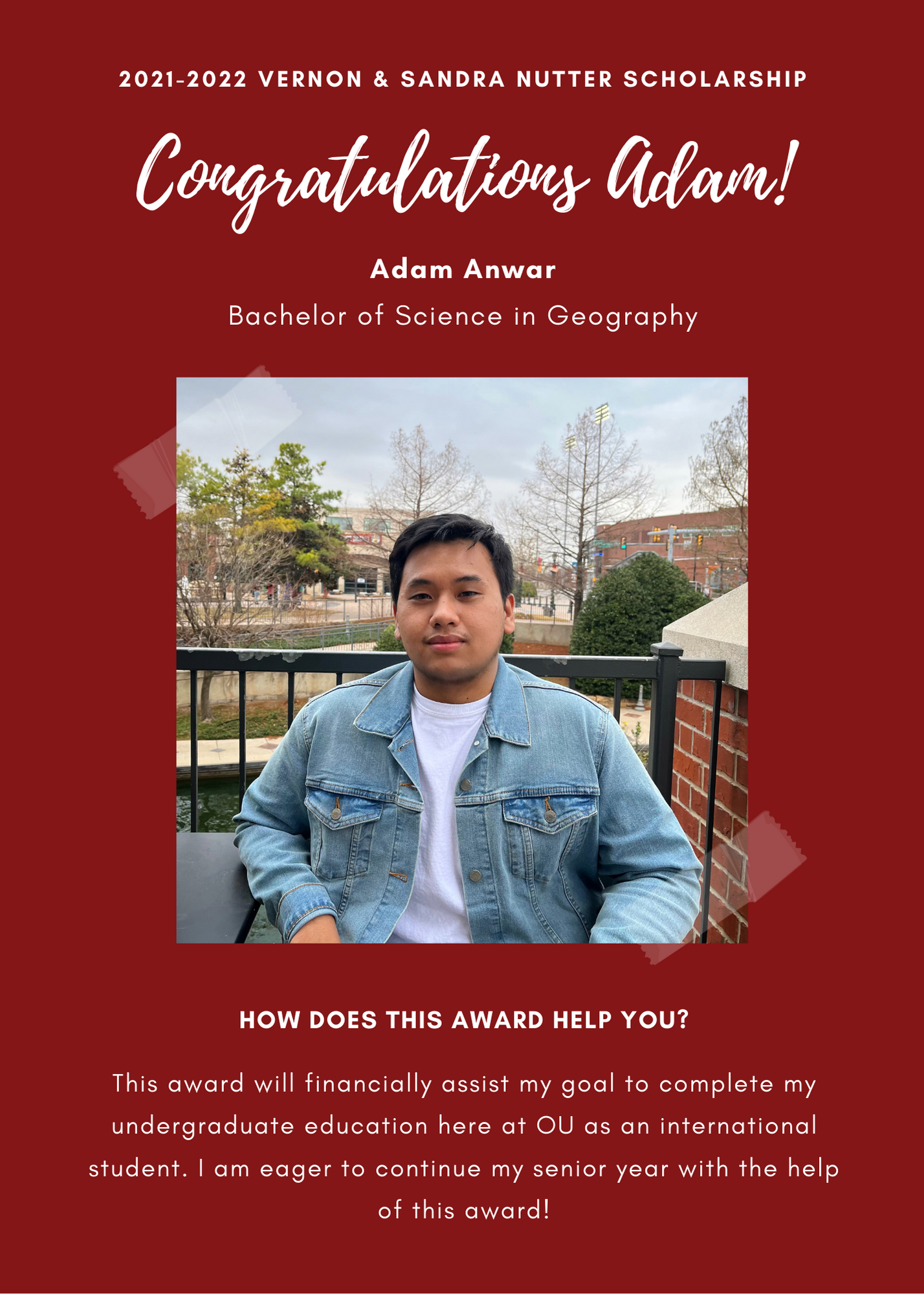 2021 -2022 A&GS Vernon & Sandra Nutter Scholarship. Congratulations Adam! Adam Anwar Bachelor of Science in Geography. How does this award help you?  This award will financially assist my gial to complete me undergraduate education here at OU as an international student. I am eager to continue my senior year with the help of this award!
