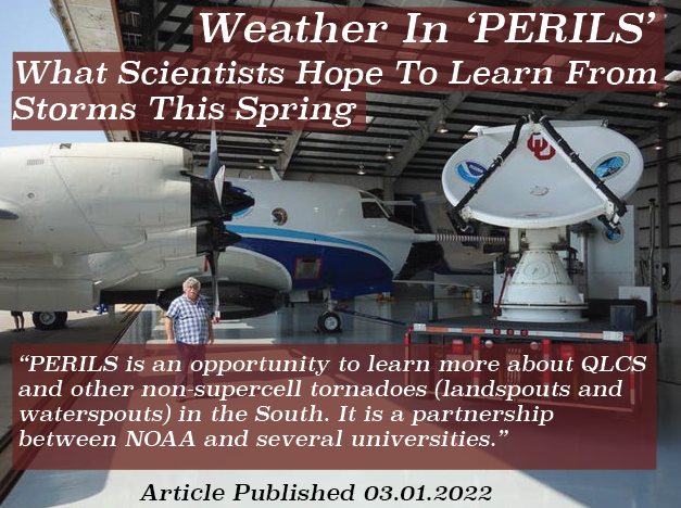 Weather in PERILS - What Scientists Hope To Learn From Storms This Spring. "This Spring, scientists will engage in a new field campaign called PERILS (Propagation, Evolution, and Rotation in Linear Storms). PERILS is an opportunity to learn more about QLCS and other non-supercell tornadoes (landspouts and waterspouts) in the South. It is a partnership between NOAA and several universities. It is also something else that deserves highlighting -science that the public doesn’t see but may ultimately lead to better life-saving forecasts." 