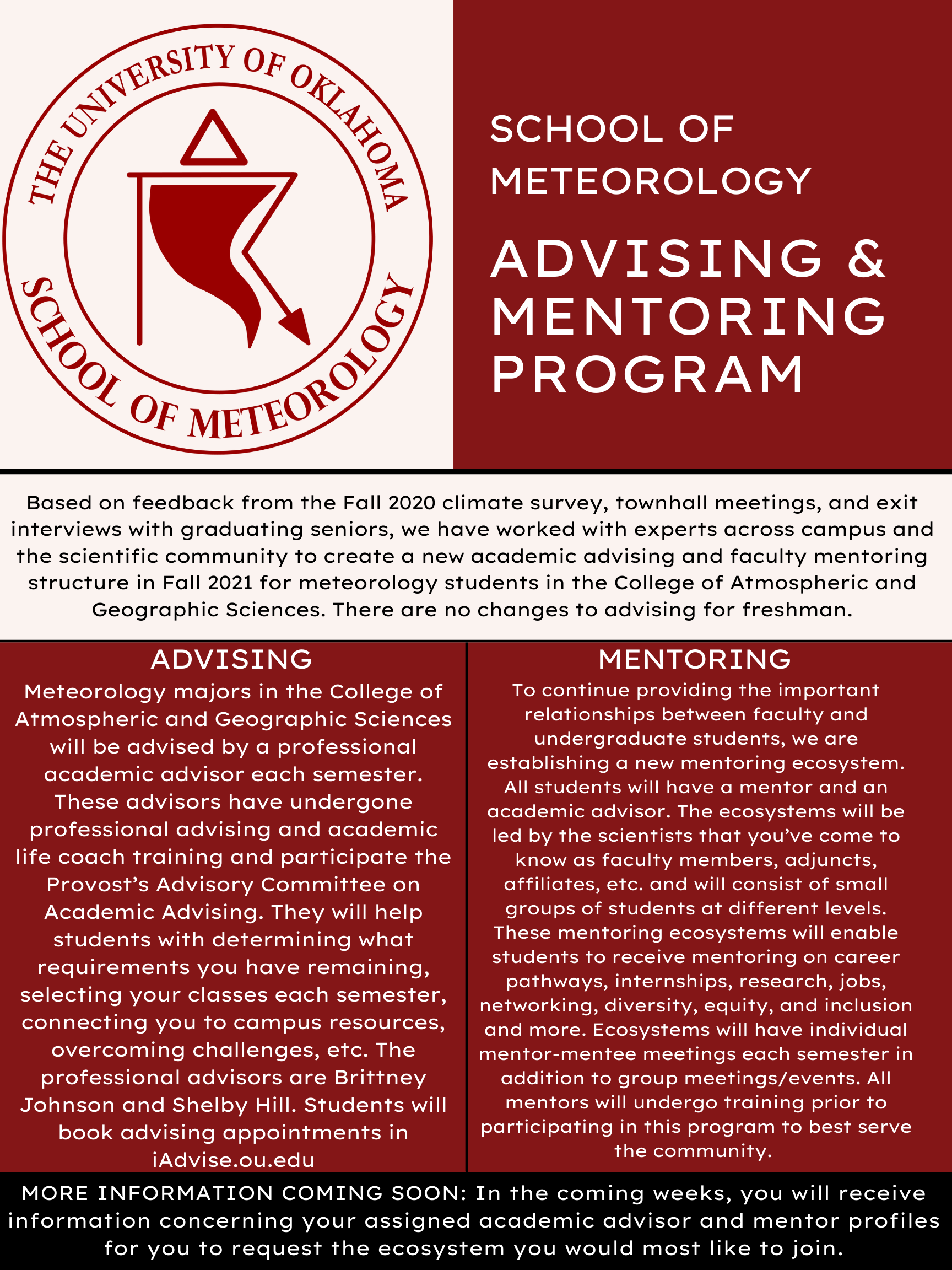 School of Meteorology, Advising and Mentoring Program. The Meteorology advisors are Brittney Johnson and Shelby Hill. Students will book advising appointments in iAdvise.ou.edu. With consideration from previous graduates, SoM will be establishing a new mentoring system. All students will have an academic advisor and a mentor, the mentorship will be from various members of the scientific community, the SoM and the NWC staff. The mentors will opperate in a pod or ecosystem, they will provide mentoring on career pathways, internships, research, jobs, networking, diversity, equity, and inculsion and much more! All Mentors will under-go training prior to the release of the program to prepare themselves to be equipped to serve the community. There will be no changing to the advisement of Freshman level students. MORE INFORMATION COMING SOON: In the coming weeks you will receive information concerning your assigned academic advisor and mentor profiles for you to request the ecosystem you would most like to join. 