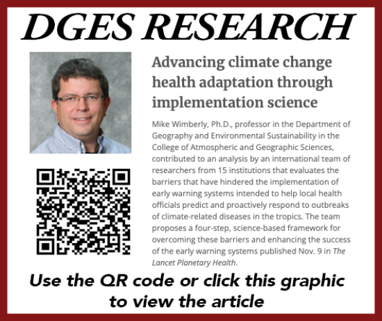 DGES RESEARCH Advancing climate change health adaptation through implementation science Mike Wimberly, Ph.D., professor in the Department of Geography and Environmental Sustainability in the College of Atmospheric and Geographic Sciences, contributed to an analysis by an international team of researchers from 15 institutions that evaluates the barriers that have hindered the implementation of early warning systems intended to help local health officials predict and proactively respond to outbreaks of climate-related diseases in the tropics. The team proposes a four-step, science-based framework for overcoming these barriers and enhancing the success of the early warning systems published Nov. 9 in The Lancet Planetary Health.
