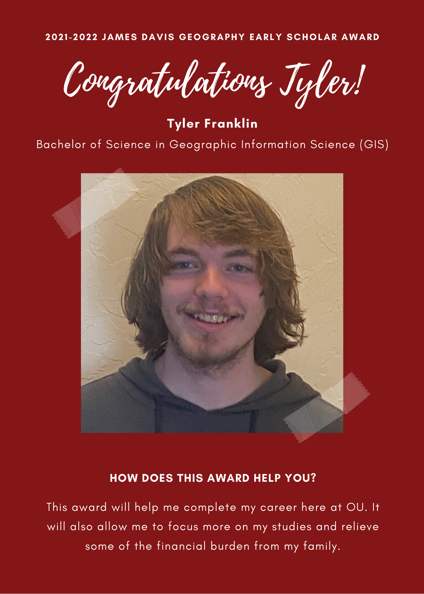 2021 -2022 A&GS James Davis Geography Early Scholar Award. Congratulations Tyler! Tyler Franklin Bachelor of Science in Geographic Information Science (GIS). How does this award help you? This Award will help me complete my career here at OU. It will also allow me to focus more on my studies and relieve some of the financial burden from my family.