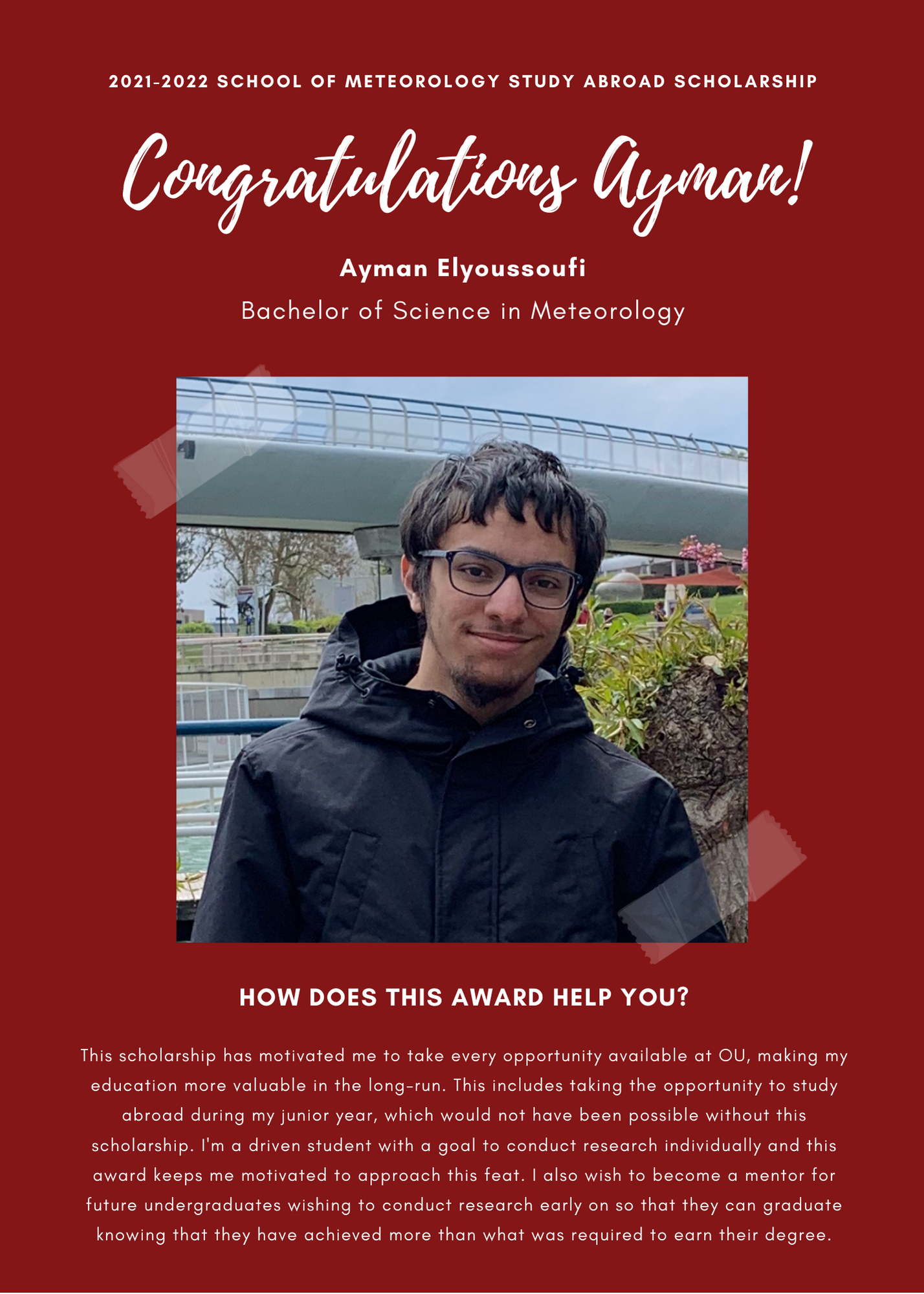 2021 -2022 A&GS SOM Study Abroad Scholarships. Congratulations Ayman! Ayman Elyoussoufi Bachelor of Science in Meteorology. How does this award help you? This scholarship has motivated me to take every opportunity available at OU, making my education more valuable in the long-run. This incudes taking the opportunity to study abroad during my junior year, which would not have been possible without this scholarship. I am a driven student with a goal to conduct research individually and this award keeps me motivated to approach this feat. I also wish to become a mentor for future undergraduates wishing to conduct research early on so that they can graduate knowing that they have acheived more than what was required to earn their degree.