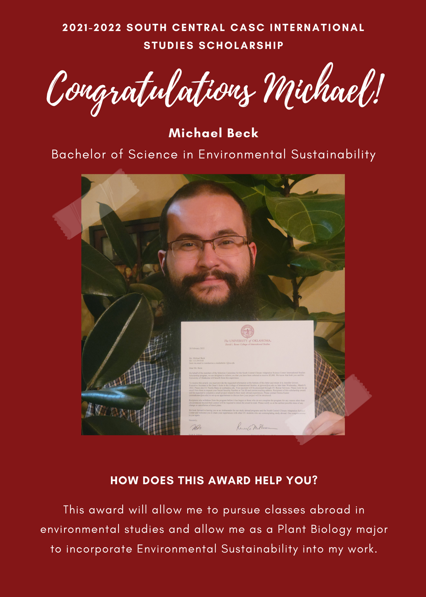 2021 -2022 A&GS South Central CASC International Studies Scholarship Congratulations Michael! Nondumiso Mndzebele Bachelor of Science Michael Beck Bachelor of Science in Environmental Sustainability.. How does this award help you?  This award will allow me to pursue classes abroad in environmental studies and allow me as a plant biology major to incorporate environmental sustainability into my work.