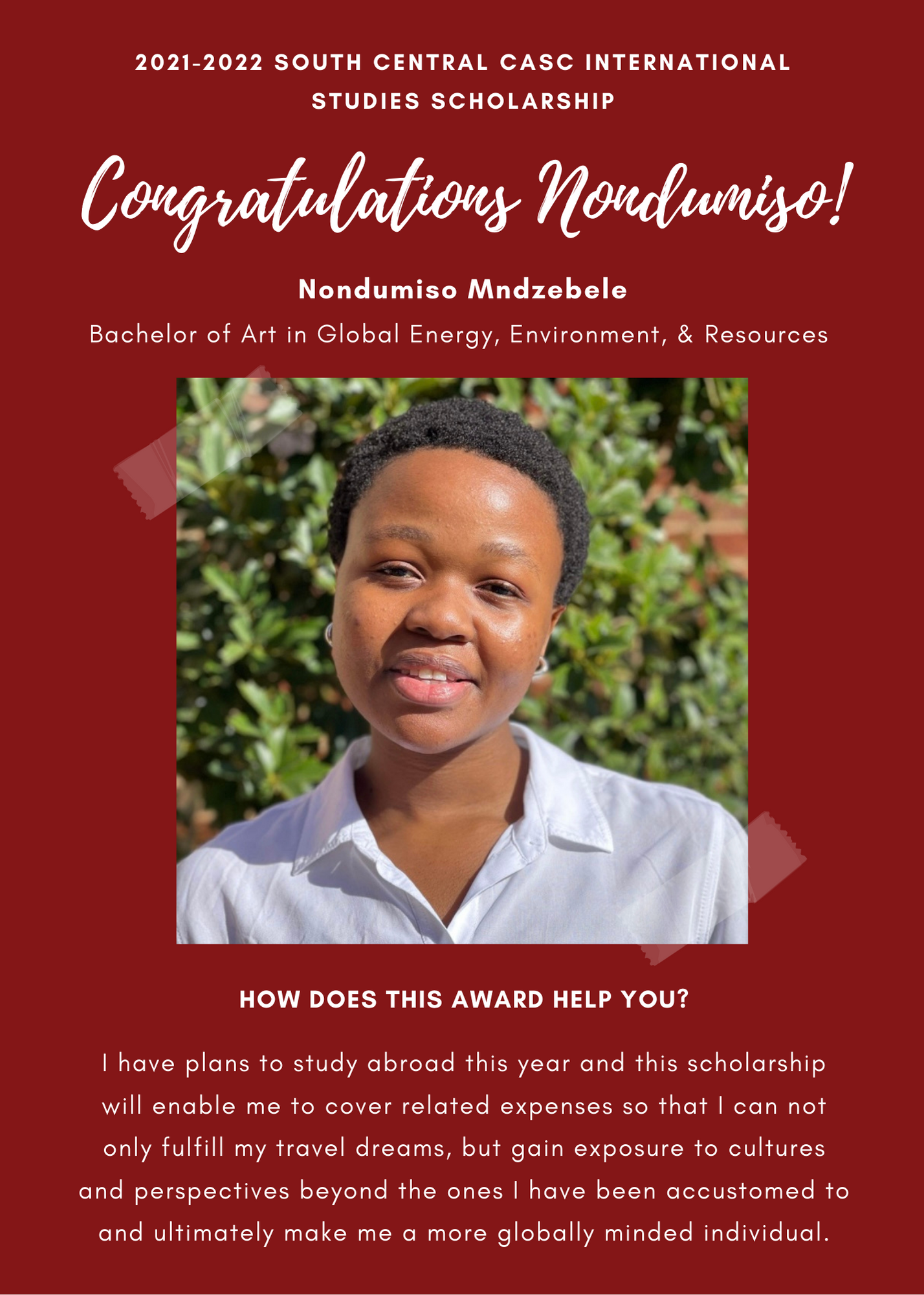 2021 -2022 A&GS South Central CASC International Studies Scholarship Congratulations Nondumiso! Nondumiso Mndzebele Bachelor of Art in Global Energy, Environment, and Resources. How does this award help you? I have plans to study abroad this year and this scholarship will enable me to cover related expenses so that I can not only fulfill my travel dreams, but gain exposure to cultures and perspectives beyond the ones I have been accustomed to and ultimately make me a more globally minded individual.