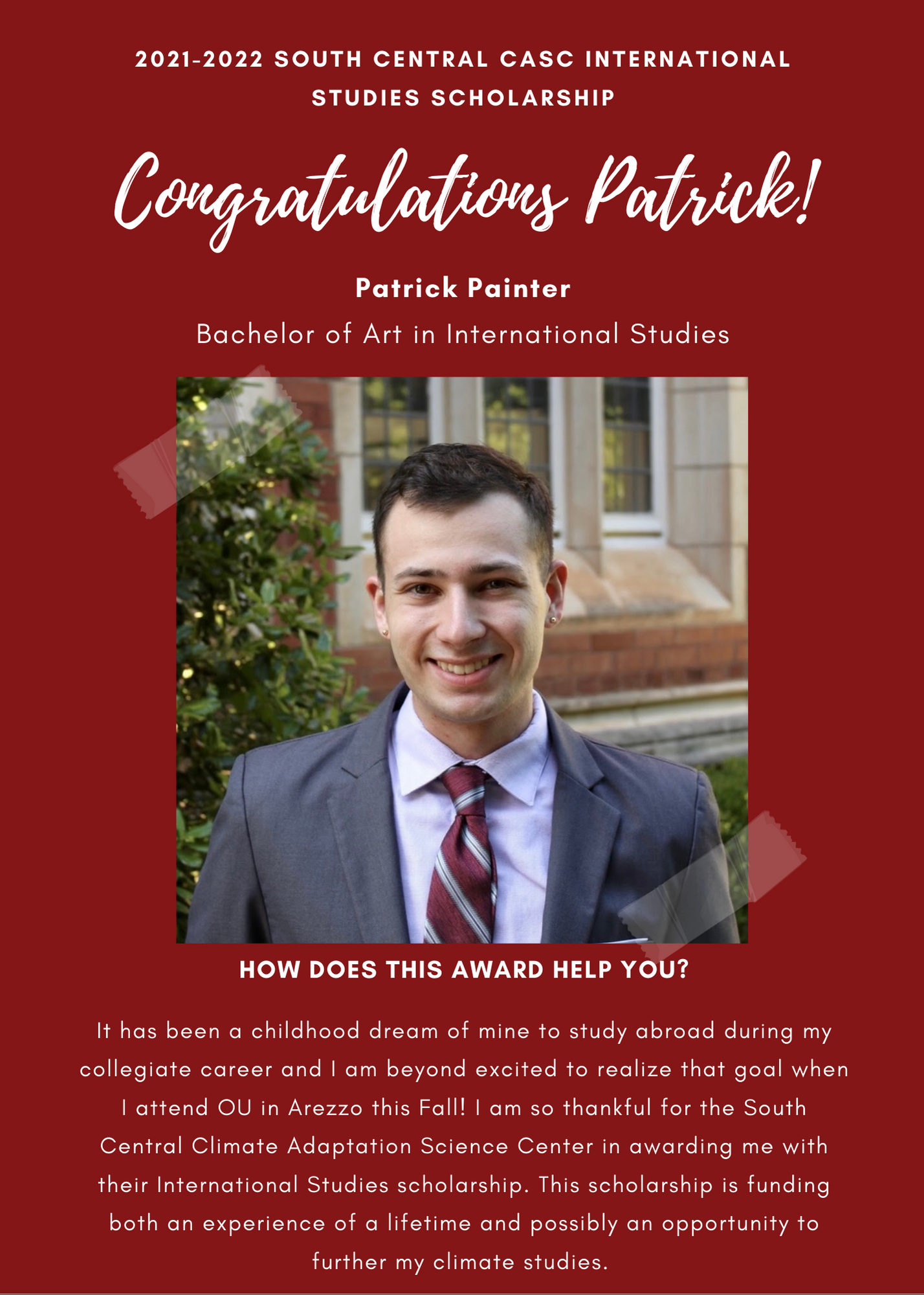 2021 -2022 A&GS South Central CASC International Studies Scholarship Congratulations Patrick! Patrick Painter Bachelor of Art in International Studies. How does this award help you? It has been a childhood dream of mine to study abroad during my collegiate career and I am beyond excited to realize that goal when I attend OU in Arezzo this fall! I am so thankful for the South Central Climate Adaptation Science Center in awarding me their international studies scholarship. This scholarship is funding both an experience of a lifetime and possibly an opportunity to further my climate studies.