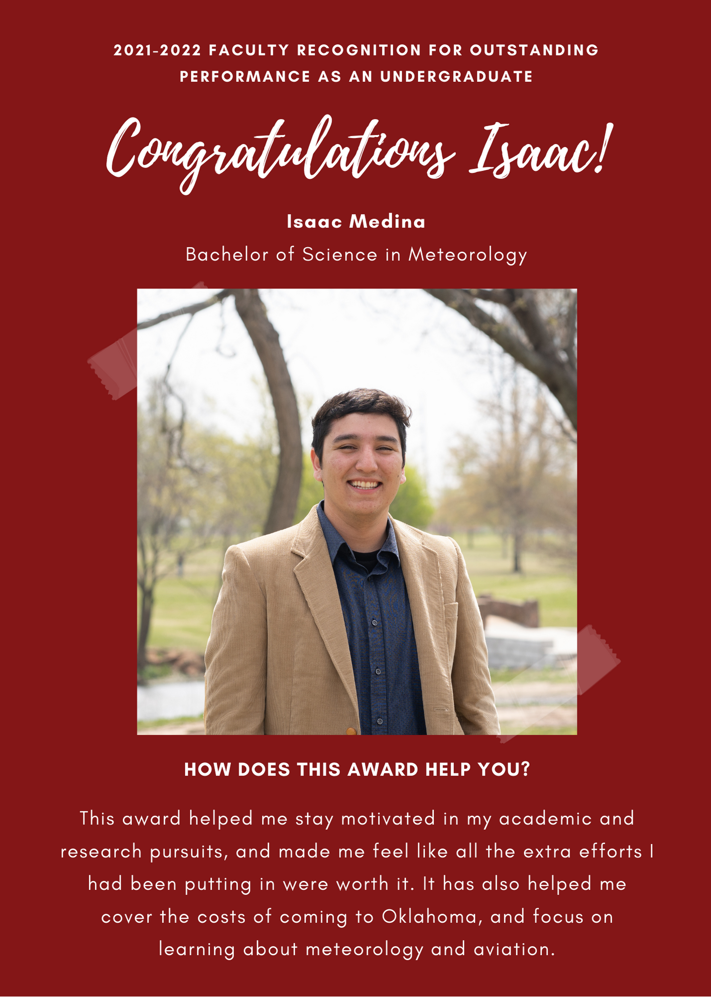 A&GS 21-22  Faculty recognition for Outstanding Performance as an Undergraduate. Congratulations Isaac ! Isaac Medina Bachelor of Science in Meteorology. How does this award help you?This award helped me stay motivated in my academic and research pursuits, and made me feel like all the extra efforts I had been putting in were worth it. it has also helped me cover the costs of coming to Oklahoma, and focus on learning about meteorology and aviation.