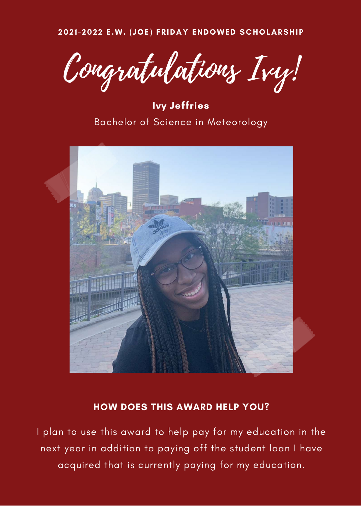 2021 -2022 A&GS E.W. (Joe) Friday Endowed Scholarship. Congratulations Ivy! Ivy Jeffries Bachelor of Science in Meteorology.  How does this award help you? I plan to use this award to help pay for my education in the next year in addition to paying off the student loan I have acquired that is currently paying for my education.