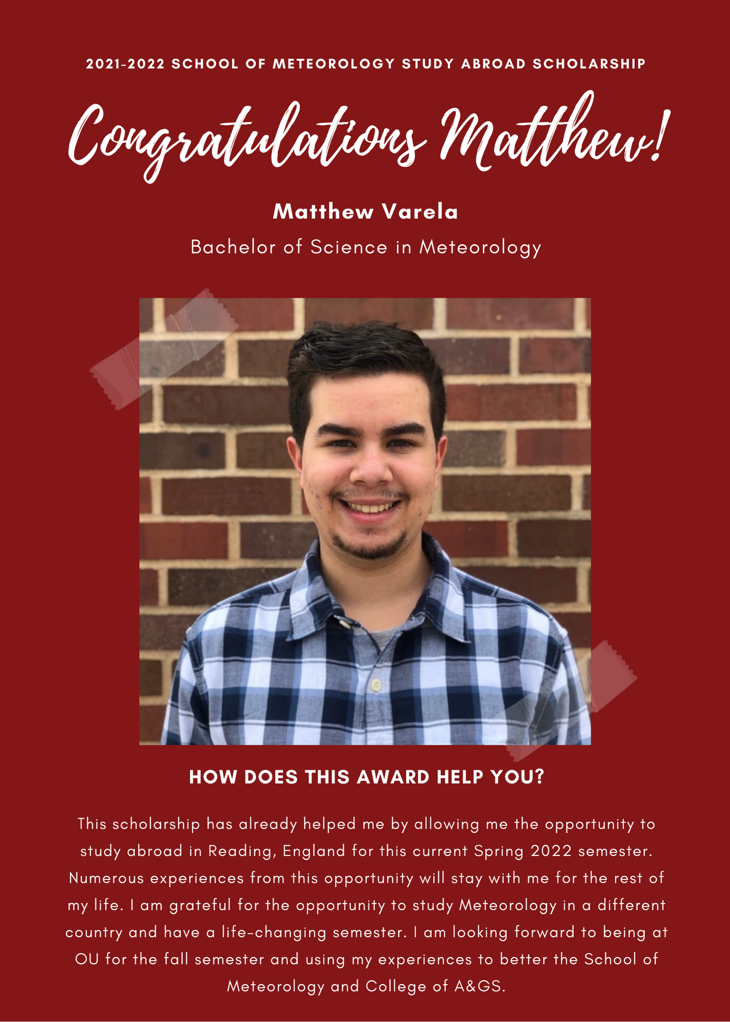 2021 -2022 A&GS SOM Study Abroad Scholarships. Congratulations Mathew! Mathew Varela. Bachelor of Science in Meteorology. How does this award help you? This scholarship has already helped me by allowing me the opportunity to study abroad in reading, england for this current spring 2022 semester. Numerous experiences from this opportunity will stay with me for teh rest of my life. I am grateful for the opportunity to study meteorology in a different country and have a life-changing semester. I am looking forward to being at OU for teh fall semester and using my experiences to better the chool of meteorology and the college of A&GS