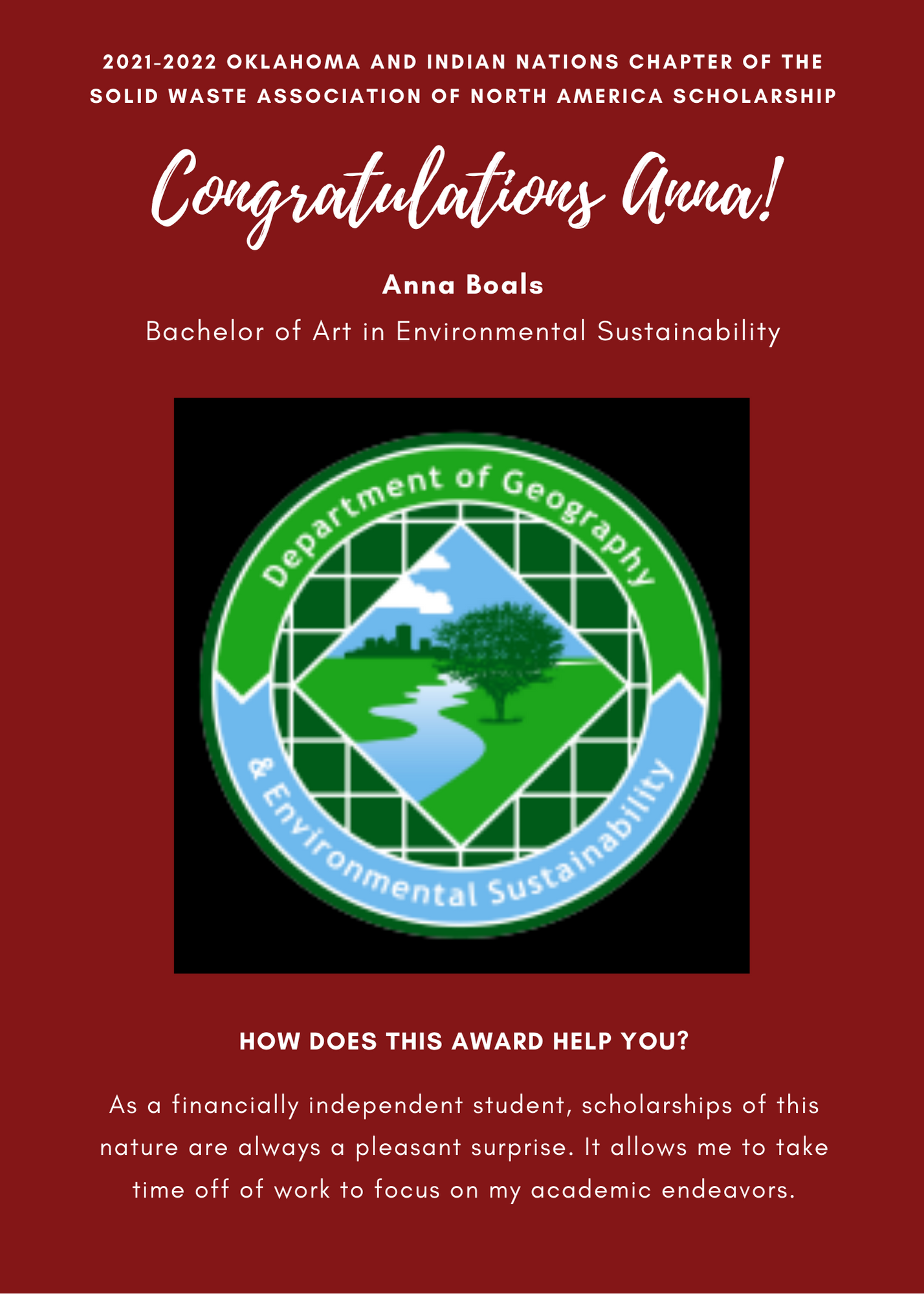 A&GS 21-22 Solid Waste Association of North America Scholarship Congratulations Anna! Aditi Anna Boals Bachelor of Art in Environmental Sustainability. How does this award help you? As a financially independent student, scholarships of this nature are always a pleasant suprive. it allows me to take time off of work to focus on my academic endeavors.