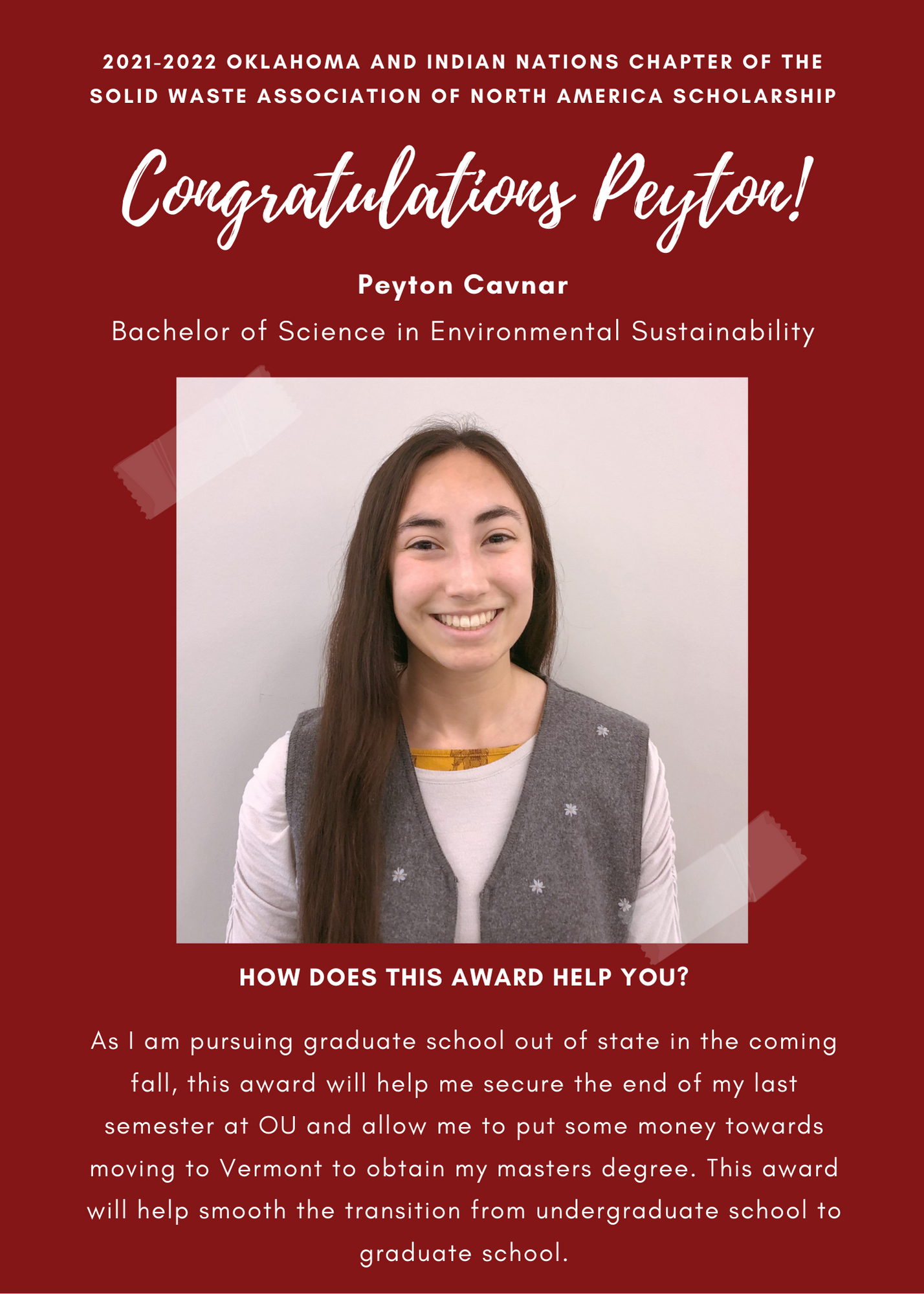 2021- 2022 Oklahoma and Indian Naations chapter of Solid Waste Association of North America Scholarship. Congratulations Peyton! Peyton Cavnar Bachelor of Science in Environmental Sustainability. How does this award help you? As I am pursuong gradiuate school out of state in the coming fall, this award will help me secure the end of my last semester at OU and allow me to put some money towards moving to Vermont to obtain my Master's Degree. This award will help smooth the transiton from undergraduate school to graduate school.