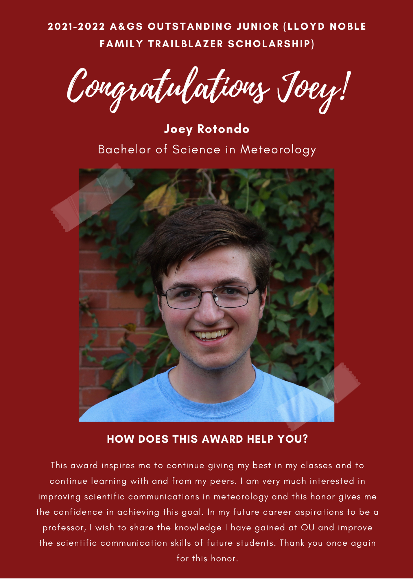 2021 -2022 A&GS Outstanding Junior (Lloyd Noble Family Trailblazer Scholarship) Congratulations Joey! Joey Rotondo Bachelor of Science in Meteorology. How does this award help you? This award inspires me to continue giving my best in my classes and to continue learning with and from my peers. I am very much intersted in improving scientific communications in meteorology and this honor gives me the confidence in achieving this goal. in my future career aspirations to be a professor, I wish to share the knowledge I have gained at OU and improve the scientific cimmunicatuioin skills of future students. Thank you once again for this honor.