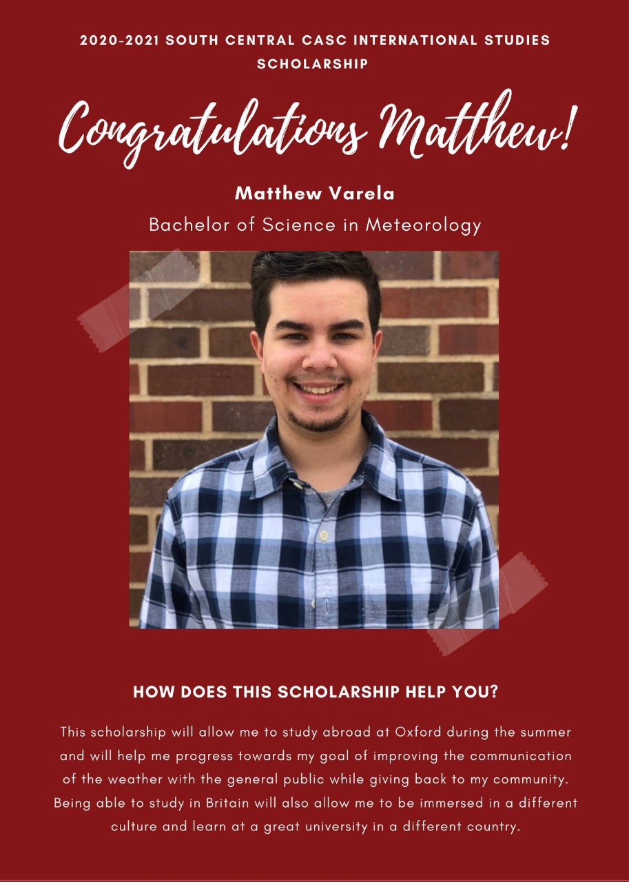 Image: 2020-2021 South Central CASC International Studies Scholarship  Congratulations Matthew! Matthew Varela Bachelor of Science in Meteorology how does this scholarship help you? This scholarship will allow me to study abroad at Oxford during the summer and will help me progress towards my goal of improving the communication of the weather with the general public while giving back to my community. Being able to study in Britain will also allow me to be immersed in a different culture and learn at a great university in a different country.
