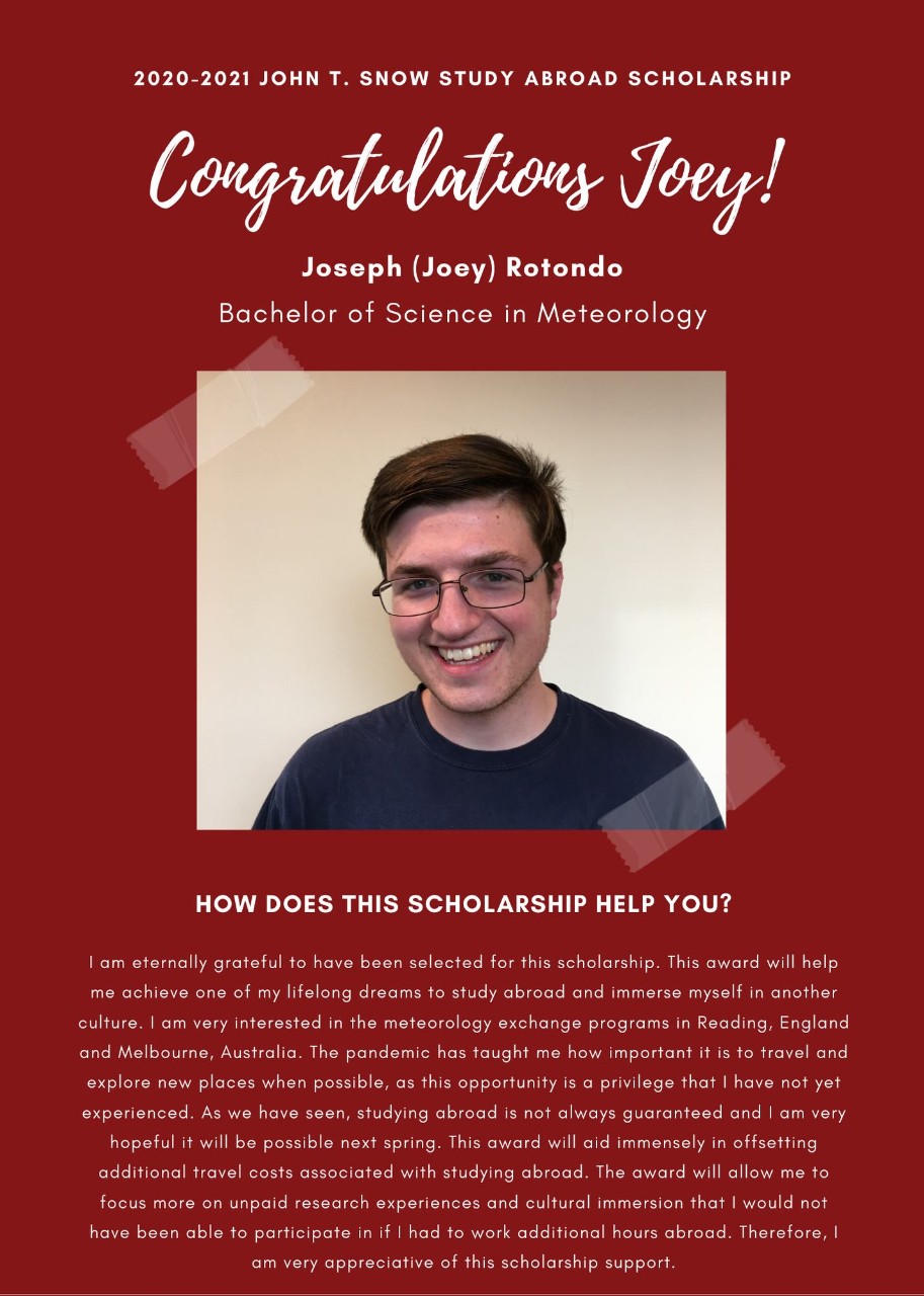 Image: 2020-2021 John T. Snow Study Abroad Scholarship Congratulations Joey! Joseph (Joey) Rotondo Bachelor of Science in Meteorology How does this scholarship help you? I am eternally grateful to have been selected for this scholarship. This award will help me achieve one of my lifelong dreams to study abroad and immerse myself in another culture. I am very interested in the meteorology exchange programs in Reading, England and Melbourne, Australia. The pandemic has taught me how important it is to travel and explore new places when possible, as this opportunity is a privilege that I have not yet experienced. As we have seen, studying abroad is not always guaranteed and I am very hopeful it will be possible next Spring. This award will aid immensely in offsetting additional travel costs associated with studying abroad. The award will allow me to focus more on unpaid research experiences and cultural immersion that I would not have been able to participate in if I had to work additional hours abroad. Therefore, I am very appreciative of this scholarship support.