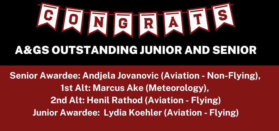 Congratulations to the A&GS OUTSTANDING JUNIOR AND SENIOR Senior Awardee: Andiela Jovanovic (Aviation - Non-Flying), 1st Alt: Marcus Ake (Meteorology), 2nd Alt: Henil Rathod (Aviation - Flying) Junior Awardee: Lydia Koehler (Aviation - Flying)