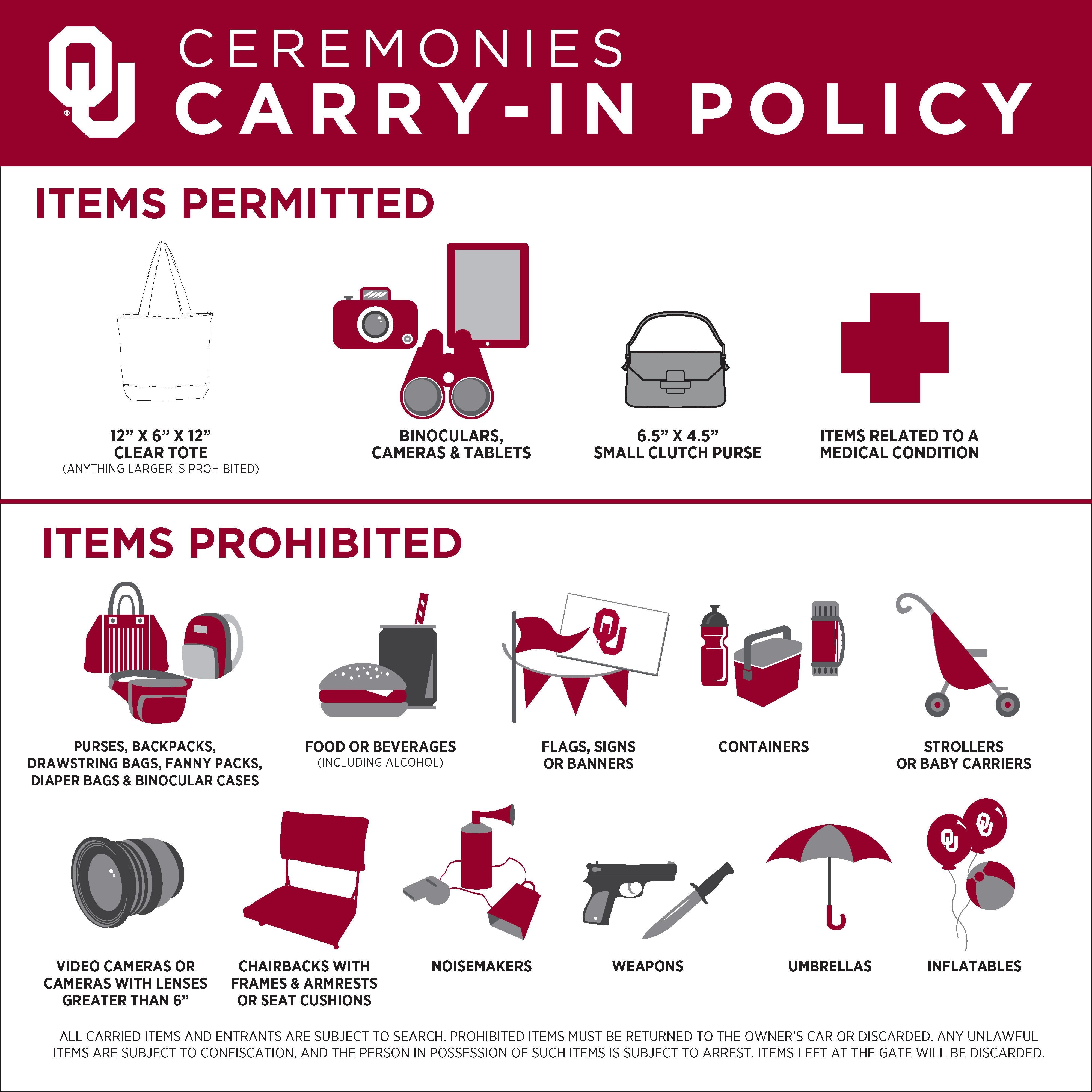 OU Ceremonies Carry-in Policy - Items permitted 12" x 6" x 12" Clear tote bag. Binoculars, cameras, tablets, 6.5" x 4.5" Small Clutch Purse, Items related to a medical condition. ITEMS PROHIBITED - Purses, backpacks, drawstring bags, fanny packs, diaper bags and binocular cases, Food or beverages, Flags, signs, or banners, containers, strollers or baby carriers, video cameras or cameras with lenses greater than 6", chairbacks with frames and armrests or seat cushions, noisemakers, weapons, umbrellas, inflatables. ALL CARRIED ITEMS AND ENTRANTS ARE SUBJECT TO SEARCH. PROHIBITED ITEMS MUST BE RETURNED TO THE OWNER'S CAR OR DISCARED. ANY UNLAWFUL ITEMS ARE SUBJECT TO CONFISCATION, AND THE PERSON IN POSSESSION OF SUCH ITEMS IS SUBJET TO ARREST. ITEMS LEFT AT THE GATE WILL BE DISCARDED. 