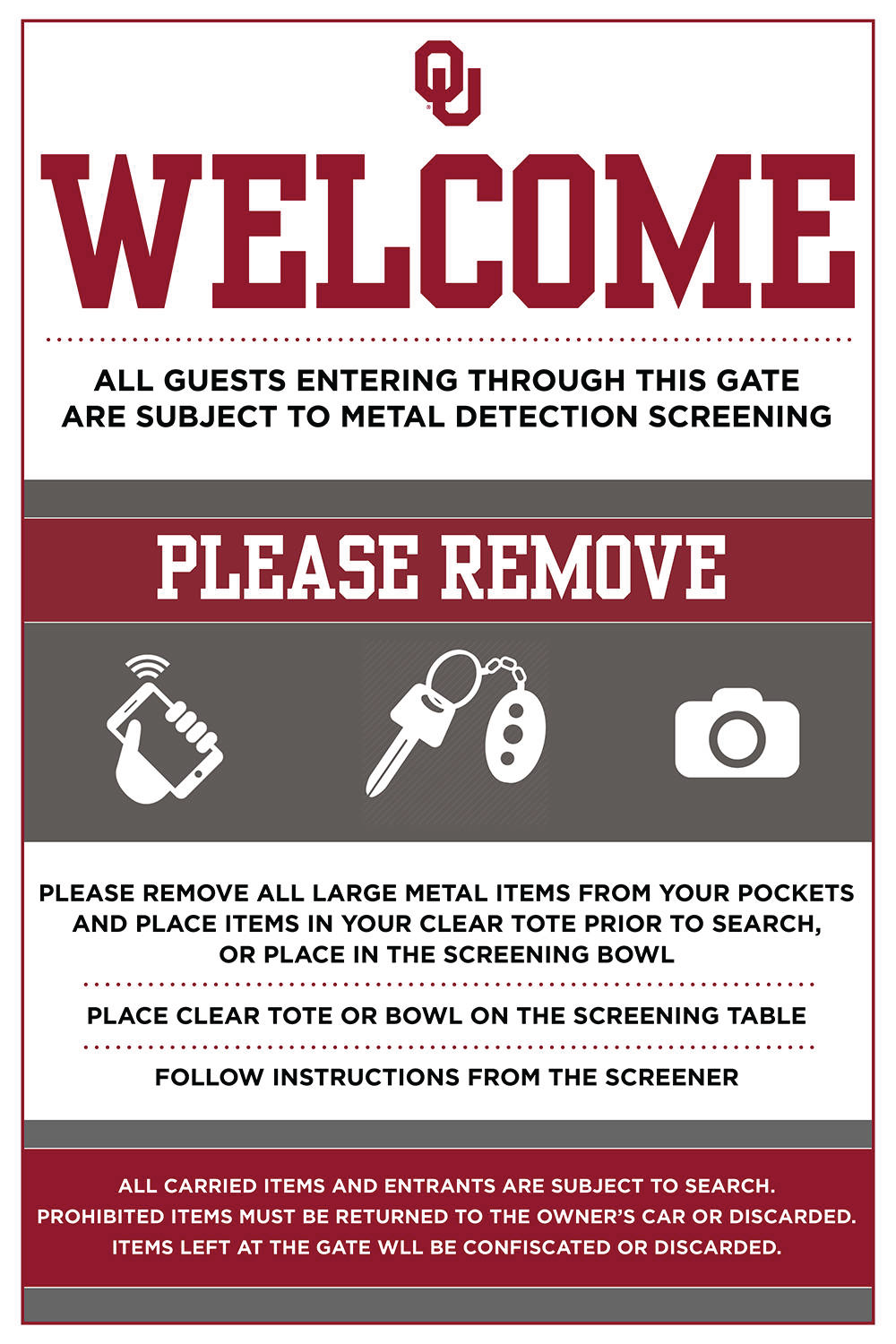 OU WELCOME - All guests enterning thrugh this gate are subject to metal detection screening. PLEASE REMOVE all large metal items from your pockets and place them in your clear tote prior to search or place in the screening bowl. Place clear tote or bowl on the screening table. Follow instructions from the screener. ALL CARRIED ITEMS AND ENTRANTS ARE SUBJECT TO SEARCH. PROHIBITED ITEMS MUST BE RETURNED TO THE OWNER'S CAR OR DISCARDED. ITEMS LEFT AT THE GATE WILL BE CONFISCATED OR DISCARDED. 