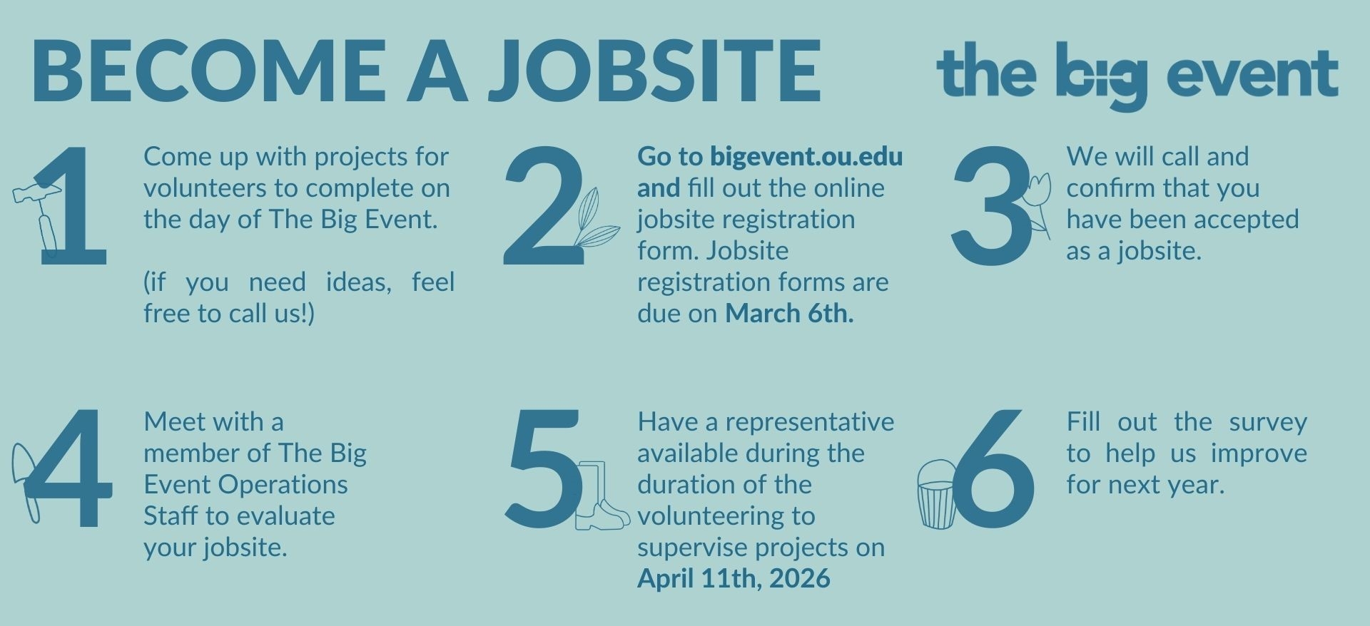 How to become a jobsite: 1. Come up with projects for volunteers to complete on the day of The Big Event. 2. Fill out the jobsite registration form on this website, due March 6th. 3. We will call and confirm that you have been accepted as a jobsite. 4. Meet with a member of The Big Event for a jobsite evaluation. 5. Have a representative available to supervise projects on April 11th 2026. 6. Fill out the survey to help us improve.