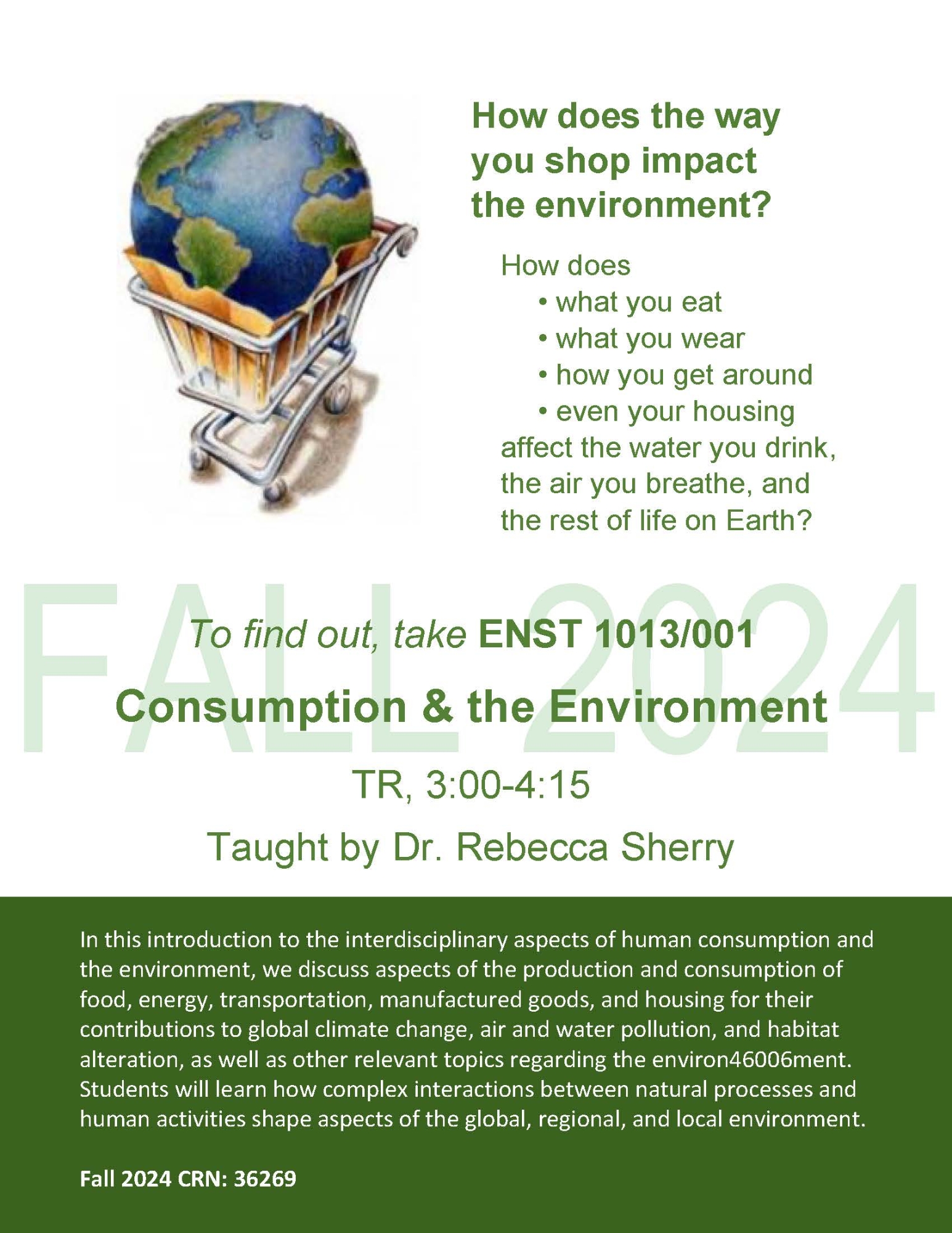 How does the way you shop impact the environment? How does • what you eat • what you wear • how you get around • even your housing affect the water you drink, the air you breathe, and the rest of life on Earth? To find out, take ENST 1013/001 Consumption & the Environment TR, 3:00-4:15 Taught by Dr. Rebecca Sherry In this introduction to the interdisciplinary aspects of human consumption and the environment, we discuss aspects of the production and consumption of food, energy, transportation, manufactured goods, and housing for their contributions to global climate change, air and water pollution, and habitat alteration, as well as other relevant topics regarding the environ46006ment. Students will learn how complex interactions between natural processes and human activities shape aspects of the global, regional, and local environment. Fall 2024 CRN: 36269