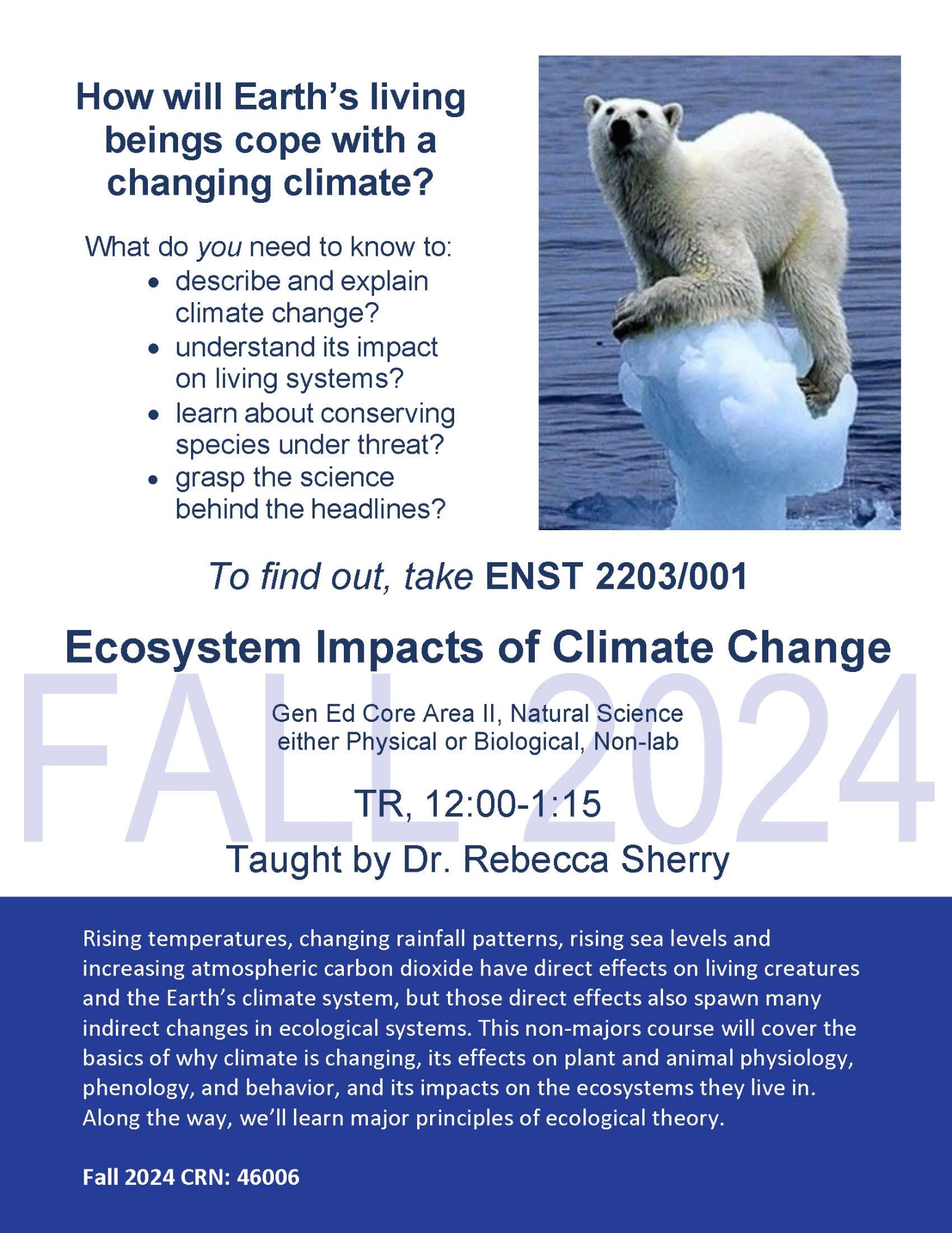 FALL 2024 How will Earth’s living beings cope with a changing climate? What do you need to know to: • describe and explain climate change? • understand its impact on living systems? • learn about conserving species under threat? • grasp the science behind the headlines? To find out, take ENST 2203/001 Ecosystem Impacts of Climate Change Gen Ed Core Area II, Natural Science either Physical or Biological, Non-lab TR, 12:00-1:15 Taught by Dr. Rebecca Sherry Rising temperatures, changing rainfall patterns, rising sea levels and increasing atmospheric carbon dioxide have direct effects on living creatures and the Earth’s climate system, but those direct effects also spawn many indirect changes in ecological systems. This non-majors course will cover the basics of why climate is changing, its effects on plant and animal physiology, phenology, and behavior, and its impacts on the ecosystems they live in. Along the way, we’ll learn major principles of ecological theory. Fall 2024 CRN: 46006
