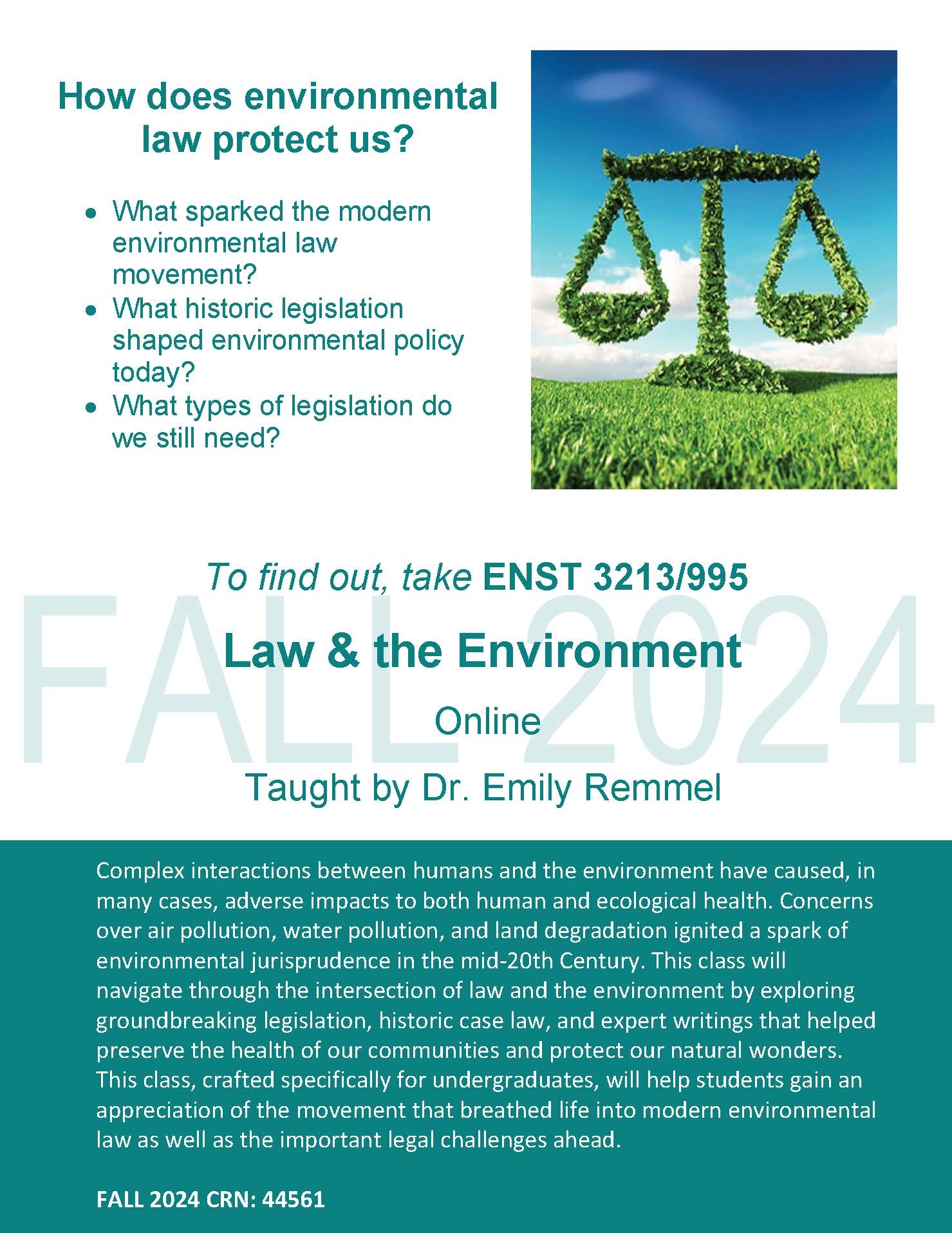 How does environmental law protect us? • What sparked the modern environmental law movement? • What historic legislation shaped environmental policy today? • What types of legislation do we still need? To find out, take ENST 3213/995 Law & the Environment Online Taught by Dr. Emily Remmel Complex interactions between humans and the environment have caused, in many cases, adverse impacts to both human and ecological health. Concerns over air pollution, water pollution, and land degradation ignited a spark of environmental jurisprudence in the mid-20th Century. This class will navigate through the intersection of law and the environment by exploring groundbreaking legislation, historic case law, and expert writings that helped preserve the health of our communities and protect our natural wonders. This class, crafted specifically for undergraduates, will help students gain an appreciation of the movement that breathed life into modern environmental law as well as the important legal challenges ahead. FALL 2024 CRN: 44561 FALL 2024