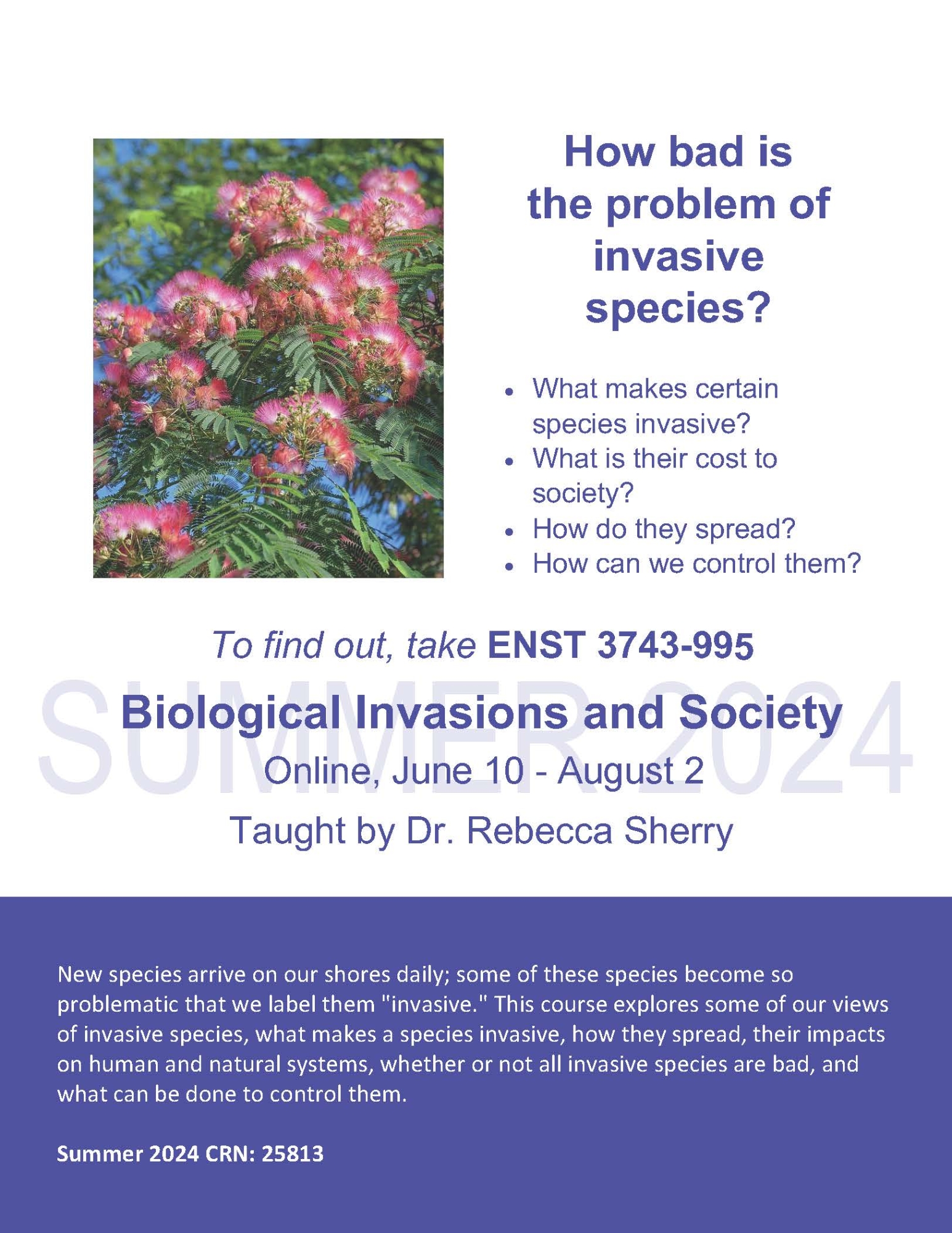 How bad is the problem of invasive species? • What makes certain species invasive? • What is their cost to society? • How do they spread? • How can we control them? To find out, take ENST 3743-995 Biological Invasions and Society Online, June 10 - August 2 Taught by Dr. Rebecca Sherry New species arrive on our shores daily; some of these species become so problematic that we label them "invasive." This course explores some of our views of invasive species, what makes a species invasive, how they spread, their impacts on human and natural systems, whether or not all invasive species are bad, and what can be done to control them. Summer 2024 CRN: 25813