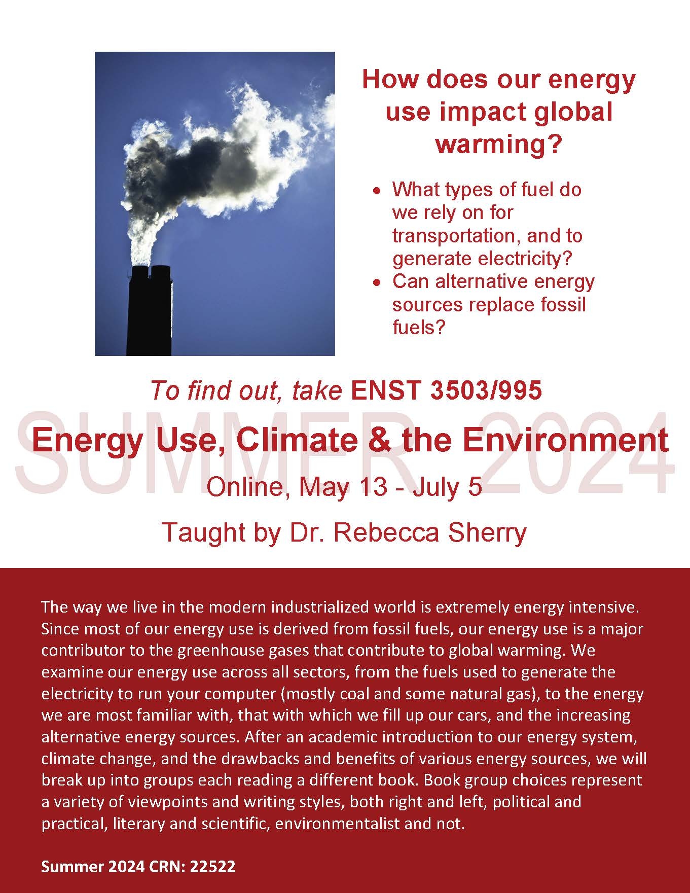 How does our energy use impact global warming? • What types of fuel do we rely on for transportation, and to generate electricity? • Can alternative energy sources replace fossil fuels? To find out, take ENST 3503/995 Energy Use, Climate & the Environment Online, May 13 - July 5 Taught by Dr. Rebecca Sherry The way we live in the modern industrialized world is extremely energy intensive. Since most of our energy use is derived from fossil fuels, our energy use is a major contributor to the greenhouse gases that contribute to global warming. We examine our energy use across all sectors, from the fuels used to generate the electricity to run your computer (mostly coal and some natural gas), to the energy we are most familiar with, that with which we fill up our cars, and the increasing alternative energy sources. After an academic introduction to our energy system, climate change, and the drawbacks and benefits of various energy sources, we will break up into groups each reading a different book. Book group choices represent a variety of viewpoints and writing styles, both right and left, political and practical, literary and scientific, environmentalist and not. Summer 2024 CRN: 22522 SUMMER 2024
