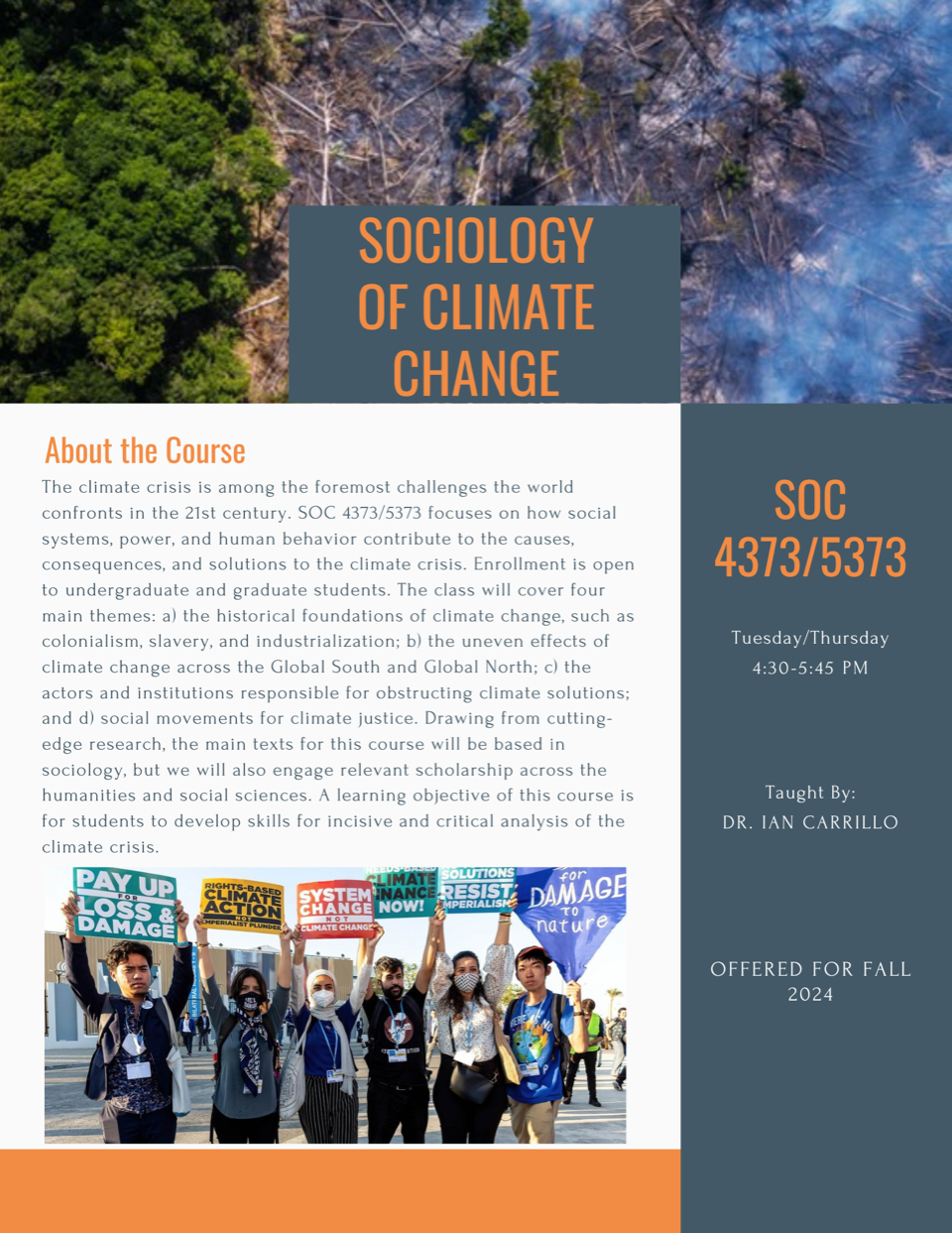 Sociology of Climate Change. SOC 4373/5373, Tuesday/Thursday 4:30-5:45 PM; Taught by: Dr. Ian Carrillo; Offered for Fall 2024. About the Course - The climate crisis is among the foremost challenges the world confronts in the 21st century. SOC 4373/5373 focuses on how social systems, power, and human behavior contribute to the causes, consequences, and solutions to the climate crisis. Enrollment is open to undergraduate and graduate students. The class will cover four main themes: a) the historical foundations of climate change, such as colonialism, slavery, and industrialization; b) the uneven effects of climate change across the Global South and Global North; c) the actors and institutions responsible for obstructing climate solutions; and d) social movements for climate justice. Drawing from cutting-edge research, the main texts for this course will be based in sociology, but we will also engage relevant scholarship across the humanities and social sciences. A learning objective of this course is for students to develop skills for incisive and critical analysis of the climate crisis. 