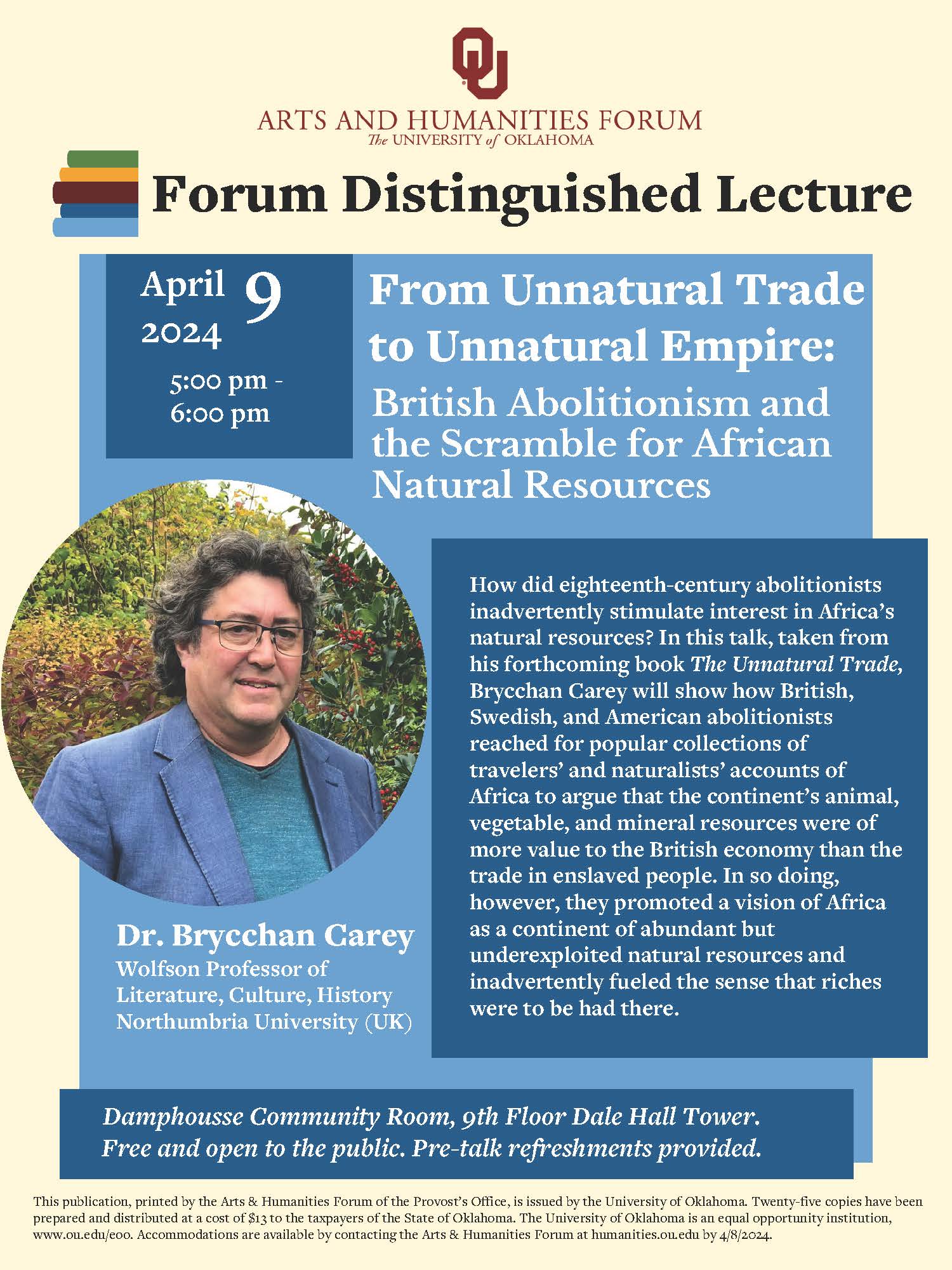 OU Arts and Humanities Forum, The University of Oklahoma. Forum Distinguished Lecture; APril 9, 2024 5:00 pm - 6:00 pm. From Unnatural Trade to Unnatural Empire: British Abolitionism and the Scramble for African Natural Resources. How did eighteenth-century abolitionists inadvertently stimulate interest in Africa's natural resources? In this talk, taken from his forthcoming book The Unnatural Trade, Brycchan Carey will show how British, Swedish, and American abolitionists reached for popular collections of travelers' and naturalists' accounts of Africa to argue that the continent's animal, vegetable and mineral resources were of more value to the British economy than the trade in enslaved people. In so doing, however, they promoted a vision of Africa as a continent of abundant but underexploited natural resources and inadvertently fueled the sense that riches were to be had there. Dr. Brycchan Carey, Wolfson Professor of Literature, Culture, History; Northumbria University (UK). Damphousse Community Room, 9th Floor Dale Hall Tower. Free and open to the public. Pre-talk refreshments provided. This publication, printed by the Arts & Humanities Forum of the Provost's Office, is issued by the University of Oklahoma. Twenty-five copies have been prepared and distributed at a cost of $13 to the taxpayers of the State of Oklahoma. The University of Oklahoma is an equal opportunity institution, www.ou.edu/eoo . Accommodations are available by contacting the Arts & Humanities Forum at humanities.ou.edu by 4/8/2024