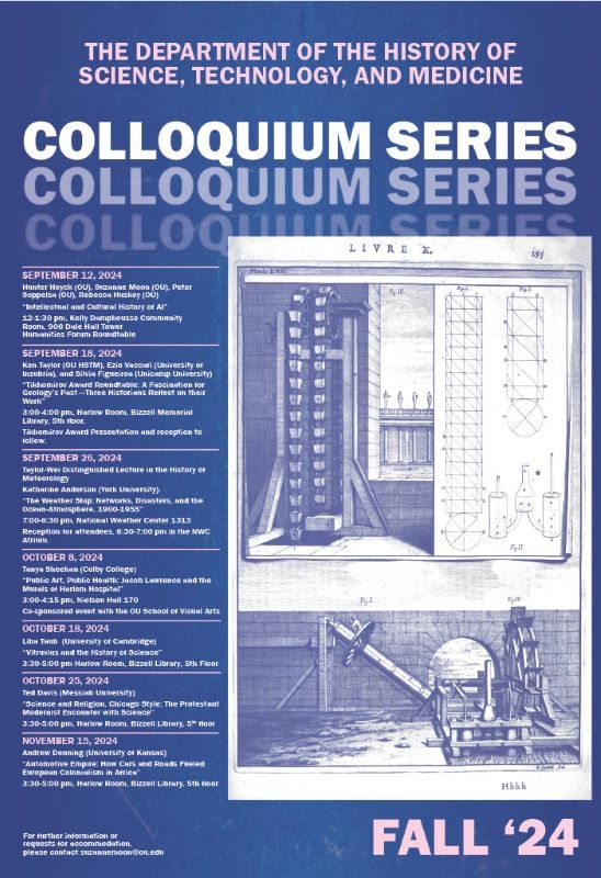 Flyer with an hand drawn image of a machine and a blueprint. The Department of the History of Science, Technology, and Medicine  Colloquium Series Fall 2024  September 12, 2024 Hunter Heyck (OU), Suzanne Moon (OU), Peter Soppelsa (OU), Rebecca Huskey (OU) “Intellectual and Cultural History of AI” 12-1:30 pm, Kelly Damphousse Community Room, 906 Dale Hall Tower Humanities Forum Roundtable; September 18, 2024  Ken Taylor (OU HSTM), Ezio Vaccari (University of Insubria), and Silvia Figueiroa (Unicamp University) "Tikhomirov Award Roundtable: A Fascination for Geology’s Past —Three Historians Reflect on their Work” 3:00-4:00 pm, Harlow Room, Bizzell Memorial Library, 5th floor,  Tikhomirov Award Presentation and reception to follow; September 26, 2024, Taylor-Wei Distinguished Lecture in the History of Meteorology Katharine Anderson (York University).  “The Weather Ship: Networks, Disasters, and the Ocean-Atmosphere, 1900-1955” 7:00-8:30 pm, National Weather Center 1313 Reception for attendees, 6:30-7:00 pm in the NWC Atrium; October 8, 2024 Tanya Sheehan (Colby College) “Public Art, Public Health: Jacob Lawrence and the Murals of Harlem Hospital” 3:00-4:15 pm, Nielsen Hall 170 Co-sponsored event with the OU School of Visual Arts; October 18, 2024 Liba Taub  (University of Cambridge) “Vitruvius and the History of Science” 3:30-5:00 pm Harlow Room, Bizzell Library, 5th Floor; Oct 25, 2024  Ted Davis (Messiah University) “Science and Religion, Chicago Style: The Protestant Modernist Encounter with Science” 3:30-5:00 pm, Harlow Room, Bizzell Library, 5th floor; November 15, 2024 Andrew Denning (University of Kansas) “Automotive Empire: How Cars and Roads Fueled European Colonialism in Africa” 3:30-5:00 pm, Harlow Room, Bizzell Library, 5th floor