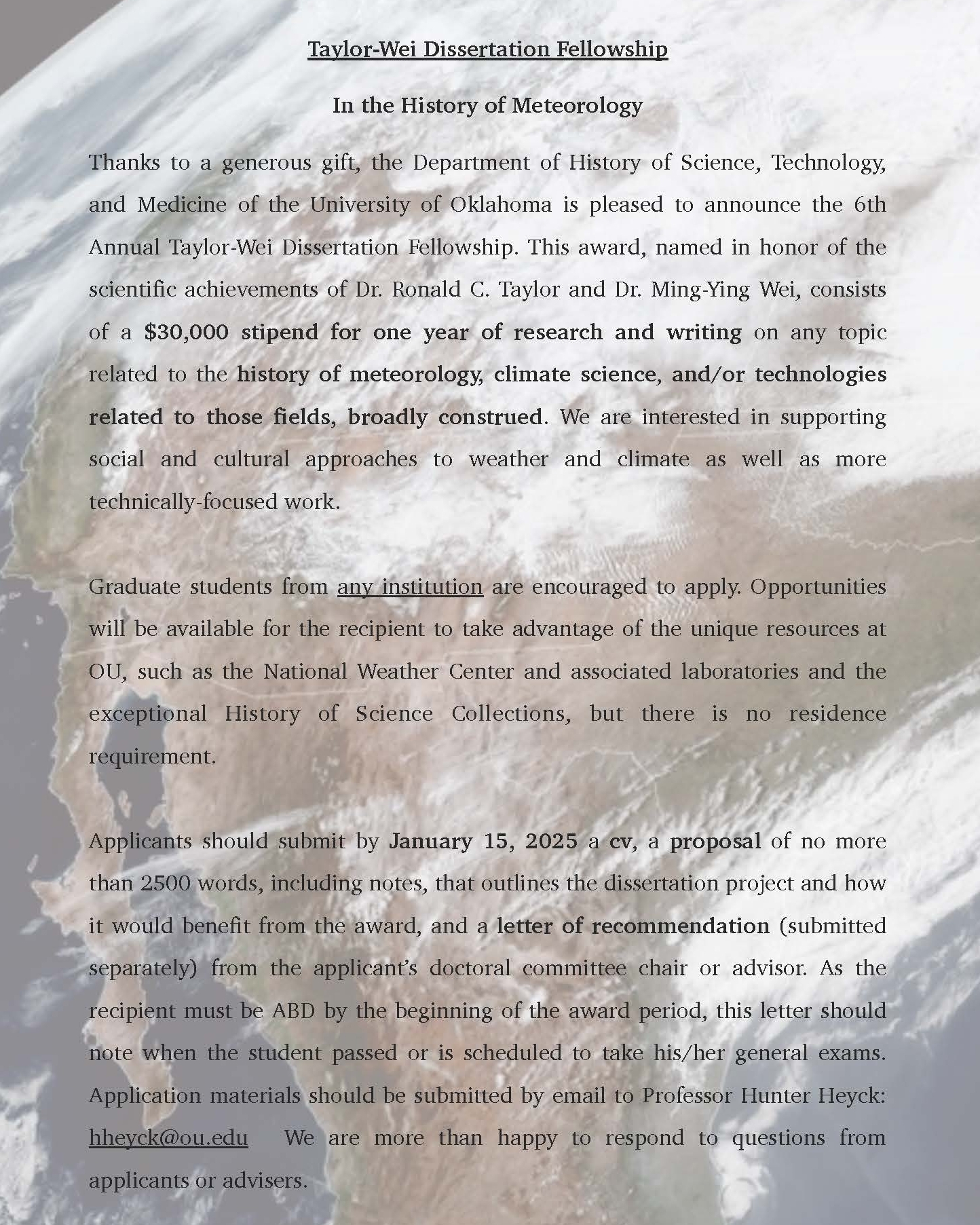 Flyer in sepia tone of earth. The Department of the History of Science, Technology, and Medicine Taylor-Wei Dissertation Fellowship In the History of Meteorology Thanks to a generous gift, the Department of History of Science, Technology, and Medicine of the University of Oklahoma is pleased to announce the 6th Annual Taylor-Wei Dissertation Fellowship. This award, named in honor of the scientific achievements of Dr. Ronald C. Taylor and Dr. Ming-Ying Wei, consists of a $30,000 stipend for one year of research and writing on any topic related to the history of meteorology, climate science, and/or technologies related to those fields, broadly construed. We are interested in supporting social and cultural approaches to weather and climate as well as more technically-focused work. Graduate students from any institution are encouraged to apply. Opportunities will be available for the recipient to take advantage of the unique resources at OU, such as the National Weather Center and associated laboratories and the exceptional History of Science Collections, but there is no residence requirement. Applicants should submit by January 15, 2025 a cv, a proposal of no more than 2500 words, including notes, that outlines the dissertation project and how it would benefit from the award, and a letter of recommendation (submitted separately) from the applicant’s doctoral committee chair or advisor. As the recipient must be ABD by the beginning of the award period, this letter should note when the student passed or is scheduled to take his/her general exams. Application materials should be submitted by email to Professor Hunter Heyck: hheyck@ou.edu We are more than happy to respond to questions from applicants or advisers. 