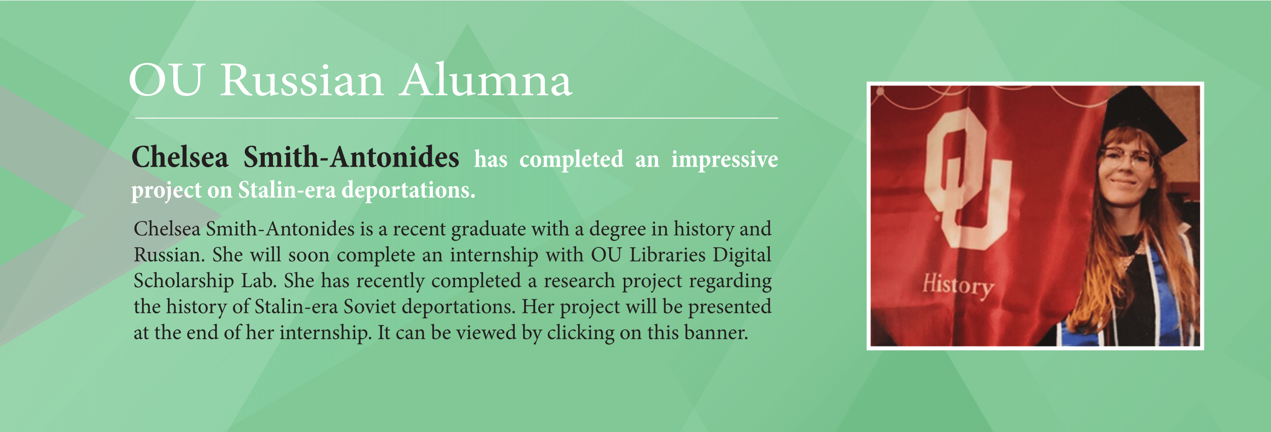 Green banner with image of a red headed woman holding an OU history banner. The banner says, Chelsea Smith-Antonides has completed an impressive project on Stalin-era deportations.  Chelsea Smith-Antonides is a recent graduate with a degree in history and Russian. She will soon complete an internship with OU Libraries Digital Scholarship Lab. She has recently completed a research project regarding the history of Stalin-era Soviet deportations. Her project will be presented at the end of her internship.
