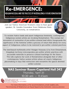 Re-EMERGENCE: Meagan Musseau and the Practice of Materializing a Future Rematriation. By Dr. Kendra Greendeer (Ho-Chunk and Ojibwe). Join our Native American Women’s class to hear guest speaker, Dr. Kendra Greendeer from Oklahoma State University, on rematriation.To reclaim Native lands and assert Indigenous femininity, contemporary Indigenous women artists are invoking Rematriation. This woman-led movement of restoration of pre-settler-colonial land ethics foregrounds the significance of the feminine within a process of return that allows for every aspect of Indigenous culture to be restored to pre-settler colonial practices.   The land-based multimedia artist Meagan Musseau (L’nu from Elmastukwek, Ktaqmkuk territory) reincorporates pre-settler artistic practices with accessible materials to preserve cultural teachings for the future.  This talk explores her work of Rematriation alongside that of other contemporary Native women artists whose art enacts Indigenous placemaking in ways that restructure and reexamine the spaces deemed settler-colonial. NAS Seminar Room-Copeland Hall 342. Thursday, April 25. 10:30 am – 11:45am.  For more information, or for accommodations, email nas@ou.edu.  The University of Oklahoma is an Equal Opportunity Institution. www.ou.edu/eoo