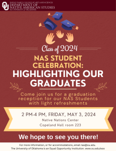 Class of 2024. NAS Student Celebration: Highlighting our Graduates. Come join us for a graduation reception for our NAS Students with light refreshments. 2pm-4pm, Friday, May 3, 2024. Native Nations Center. Copeland Hall room 223. We hope to see you there! For more information, or for accomodations, email nas@ou.edu. The University of Oklahoma is an Equal Opportunity Institution. www.ou.edu/eoo