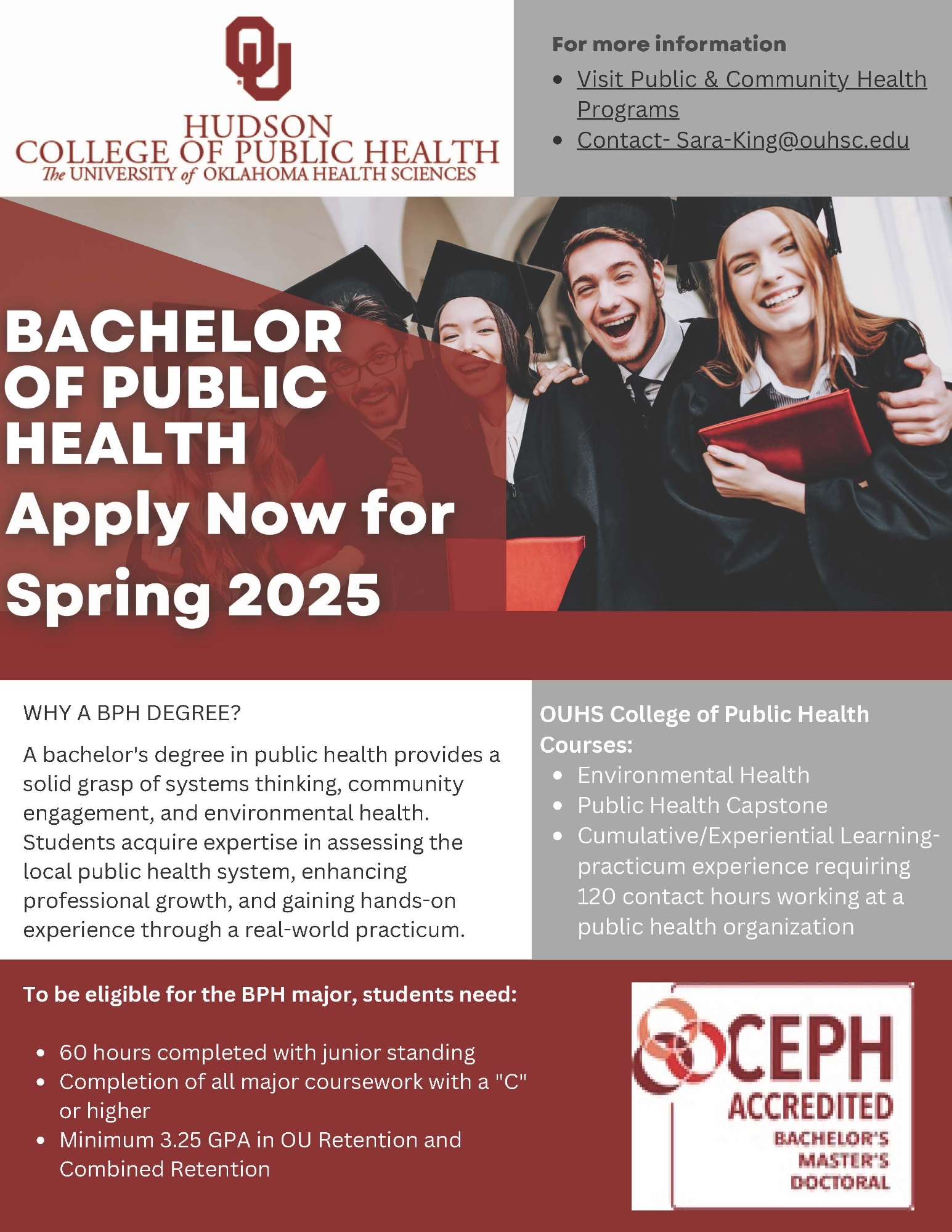 OU Hudson College of Public Health, The University of Oklahoma Health Sciences. For more information visit Public & Community Health Programs; contact sara-king@ouhsc.edu. Bachelor of Public Health Apply Now for Spring 2025. WHY A BPH DEGREE? A bachelor's degree in public health provides a solid grasp of systems thinking, community engagement, and environmental health. Students acquire expertise in assessing the local public health system, enhancing professional growth, and gaining hands-on experience through a real-world practicum. OUHS College of Public Health Courses: Environmental Health Public Health Capstone; Cumulative/Experiential Learning-practicum experience requiring 120 contact hours working at a public health organization. To be eligible for the BPH major, students need: 60 hours completed with junior standing; Completion of all major coursework with a "C" or higher; Minimum 3.25 GPA in OU Retention and Combined Retention. CEPH Accredited Bachelor's Master's Doctoral