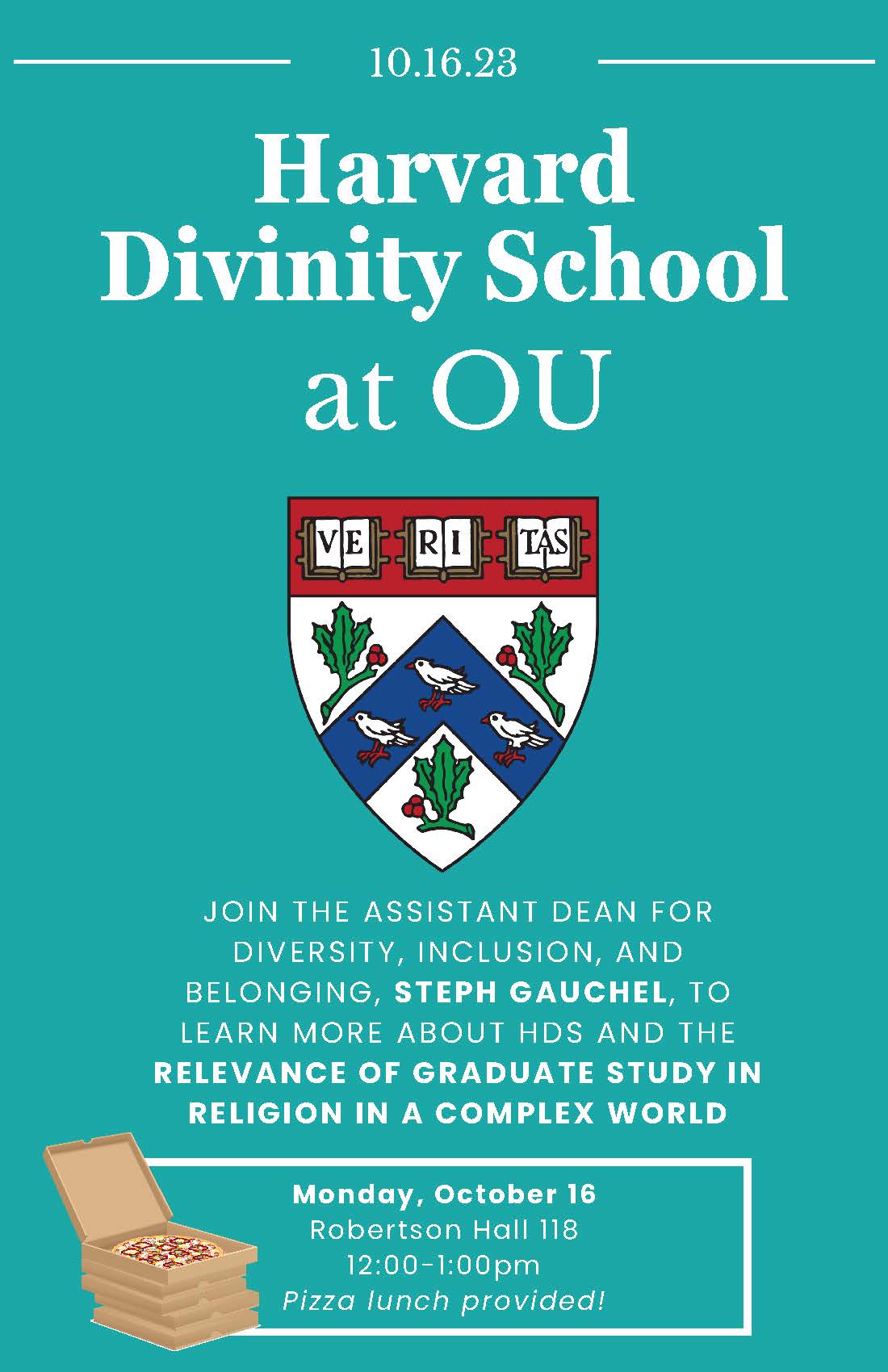Harvard Divinity School at OU     Join Harvard Divinity School’s Assistant Dean for Diversity, Inclusion, and Belonging, Steph Gauchel, to learn more about HDS and the relevance of graduate study in religion in a complex world.     12:00 – 1:00 p.m.  Monday, Oct. 16  Robertson Hall 118     Pizza lunch will be provided!