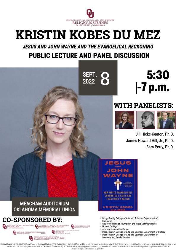 Kristin Kobes Du Mez, Ph.D., Public Lecture and Panel Discussion; Jesus and John Wayne and the Evangelical Reckoning; Sept. 8, 2022; 5:30 - 7 p.m.; with panelists Jill Hicks-Keeton, Ph.D., James Howard Hill, Jr., Ph.D., and Sam Perry, Ph.D.; Meacham Auditorium, Oklahoma Memorial Union; The event is co-sponsored by Department of Sociology, the Gaylord College of Journalism and Mass Communication, the Honors College, the Arts and Humanities Forum, the Department of History, and the Department of Women's and Gender Studies at the University of Oklahoma.