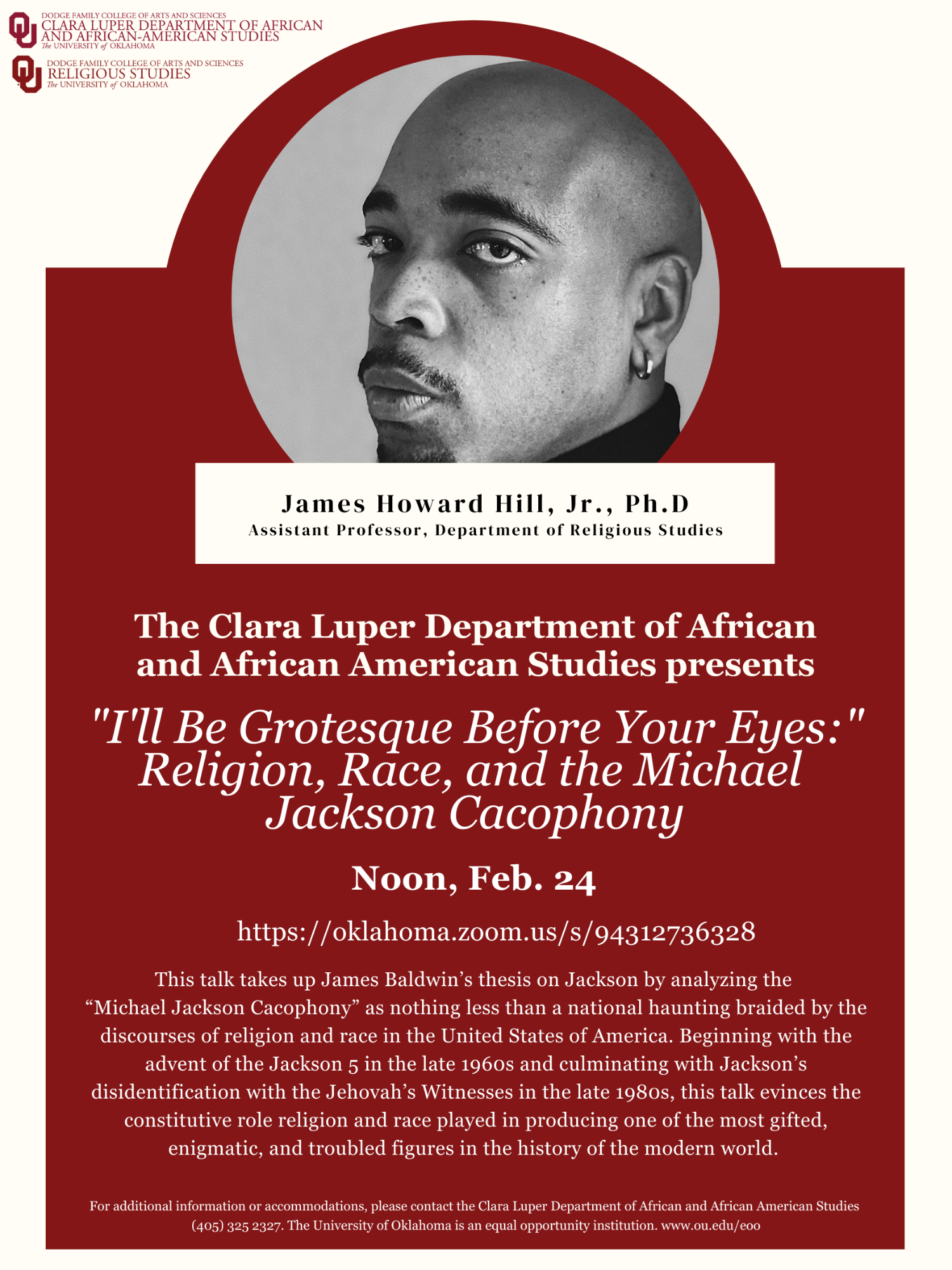 The Clara Luper Department of African and African American Studies presents: "I'll Be Grotesque Before Your Eyes:" Religion, Race, and the Michael Jackson Cacophony by James Howard Hill, Jr., Ph.D. on Thursday, Feb. 24 at Noon via Zoom  Access by Zoom here.  This talk takes up James Baldwin's thesis on Jackson by analyzing the "Michael Jackson Cacophony" as nothing less than a national haunting braided by the discourses of religion and race in the United States of America.  Beginning with the advent of the Jackson 5 in the late 1960s and culminating with Jackson's disidentification with the Jehovah's Witnesses in the late 1980s, this talk evinces the constitutive role religion and race played in producing one of the most gifted, enigmatic, and troubled figures in the history of the modern world.  For additional information or accommodations, please contact the Clara Luper Department of African and African American Studies (405) 325-2327.  The University of Oklahoma is an equal opportunity institution.  www.ou.edu/eoo  James Howard Hill AFAM Lecture