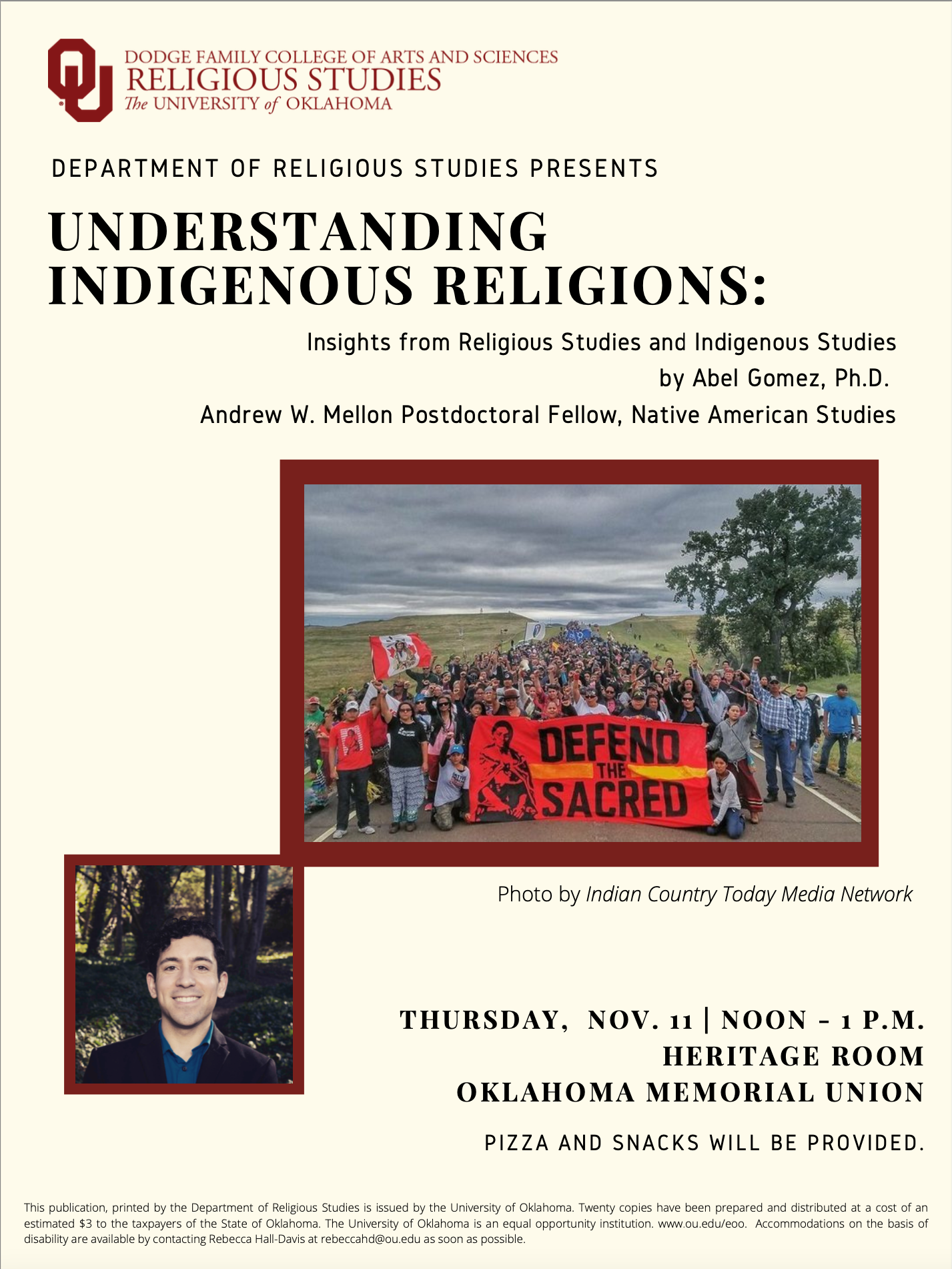 The Department of Religious Studies presents: Understanding Indigenous Religions: Insights from Religious Studies and Indigenous Studies by Abel Gomez, Ph.D., Andrew W. Mellon Postdoctoral Fellow, Native American Studies    Thursday, November 11; noon to 1 p.m.  Heritage Room, Oklahoma Memorial Union  Pizza and snacks will be provided.    Accommodations on the basis of disability are available by contacting Rebecca Hall-Davis at rebeccahd@ou.edu as soon as possible.  Abel Gomez, Ph.D.; Understanding Indigenous Religions: Insights from Religious Studies and Indigenous Studies - Nov. 11, noon - 1 p.m.
