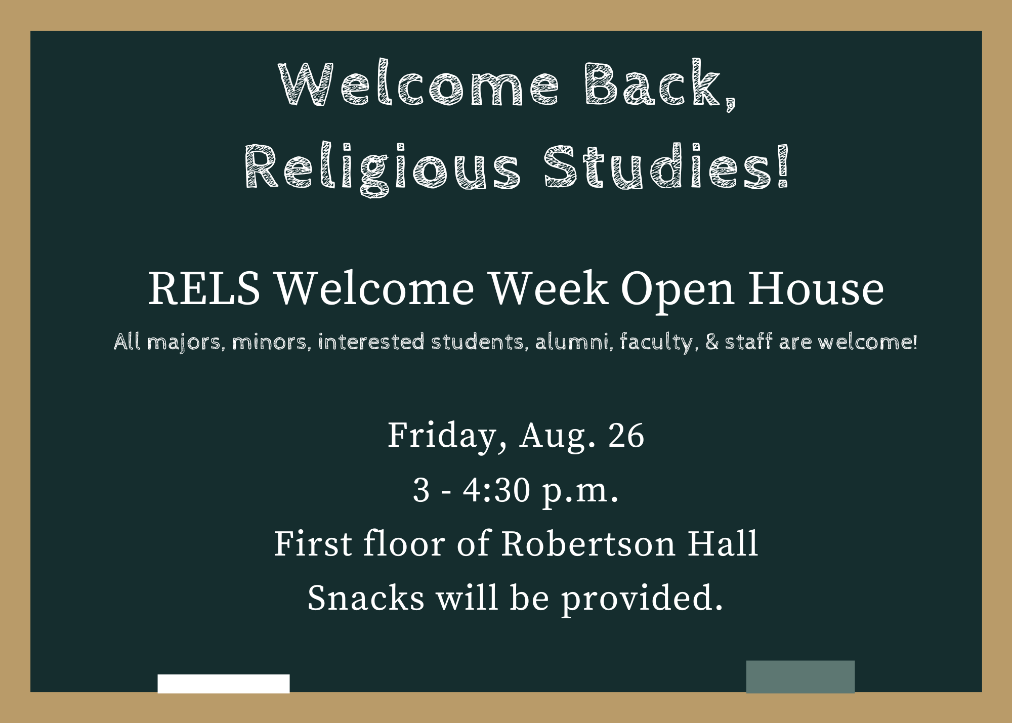 Welcome Back, Religious Studies!  Welcome Week Open House; All interested students, alumni, faculty, & staff are welcome!  Friday, Aug. 26, 3 - 4:30 p.m.; First floor of Reobertson Hall; Snacks will be provided.