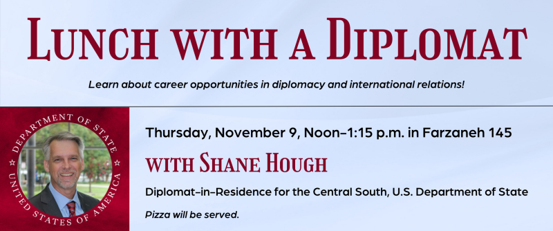 Lunch with a Diplomat: Learn about career opportunities in diplomacy and international relations with Shane Hough, Diplomat-in-Residence for the Central South, U.S. Department of State. Thursday, November 9, noon-1:15 p.m., Farzaneh Hall 145