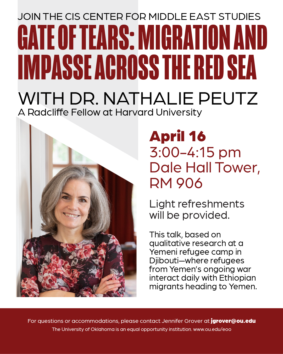 Event flyer with a photograph of Dr. Nathalie Peutz, with the title, “Join the CIS Center for Middle East Studies: Gates of Tears: Migration and Impasse Across the Red Sea with Dr. Nathalie Peutz, a Radcliffe Fellow at Harvard University” and text, “This talk, based on qualitative research at a Yemeni refugee camp in Gjibouti-where refugees from Yemen's ongoing war interact daily with Ethiopian migrants heading to Yemen.” Event details are given: “April 16, 3:00 PM - 4:15 PM, Dale Hall Tower, Rm 906. Light refreshments will be provided.” Additional text: “For questions or accommodations, please contact Jennifer Grover at jgrover@ou.edu. The University of Oklahoma is an equal opportunity institution. www.ou.edu/eoo”. 