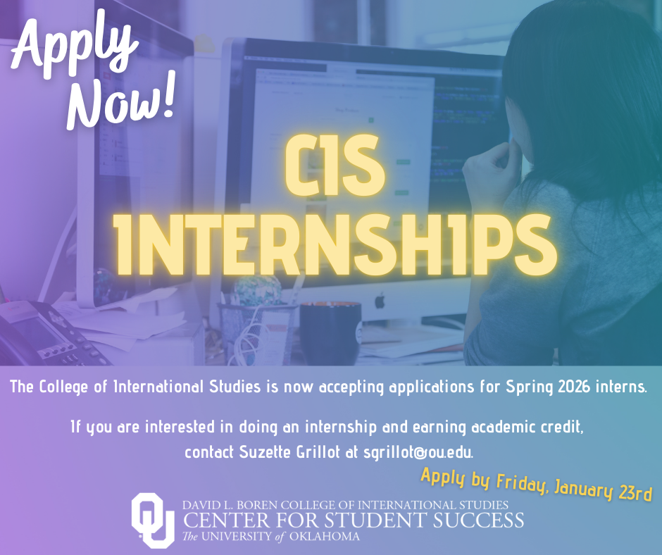 Flyer with title, “Apply Now! CIS Internships” and the text, “The College of International Studies is now accepting applications for Spring 2026 interns. If you are interested in doing an internship and earning academic credit, contact Suzette Grillot as sgrillot@ou.edu. Apply by December 1, 2025”. Logo included: David L. Boren College of International Studies, Center for Student Success, The University of Oklahoma. 