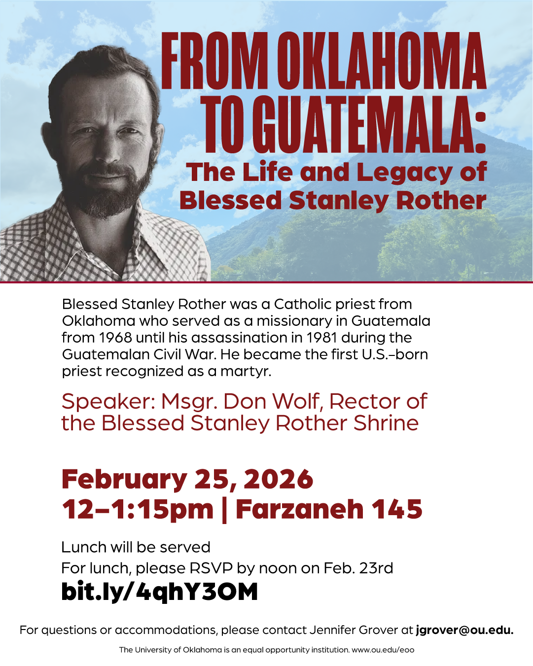 Event flyer with a photograph of Blessed Stanley Rother, with the title, “From Oklahoma to Guatemala: The Life and Legacy of Blessed Stanley Rother” and text, “Blessed Stanley Rother was a Catholic priest from Oklahoma who served as a missionary in Guatemala from 1968 until his assassination in 1981 during the Gautemalan Civil War. He became the first U.S.-born priest recognized as a martyr. Spearker: Msgr. Don Wolf, Rector of the Blessed Stanley Rother Shrine.” Event details are given: “February 25, 2026, 12-1:15pm, Farzaneh 145. Lunch will be served. For lunch, please RSVP by noon on Feb. 23rd at bit.ly/4qhY30M." Additional text: “For questions or accommodations, please contact Jennifer Grover at jgrover@ou.edu. The University of Oklahoma is an equal opportunity institution. www.ou.edu/eoo”. 